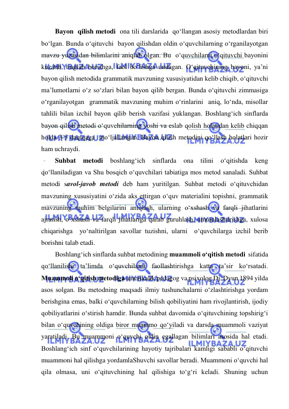  
 
Bayon  qilish metodi  ona tili darslarida  qo‘llangan asosiy metodlardan biri 
bo‘lgan. Bunda o‘qituvchi  bayon qilishdan oldin o‘quvchilarning o‘rganilayotgan 
mavzu yuzasidan bilimlarini aniqlab olgan. Bu  o‘quvchilarni o‘qituvchi bayonini 
kuzatib, tinglab borishga, faol bo‘lishga undagan. O‘qituvchining bayoni, ya’ni 
bayon qilish metodida grammatik mavzuning xususiyatidan kelib chiqib, o‘qituvchi 
ma’lumotlarni o‘z so‘zlari bilan bayon qilib bergan. Bunda o‘qituvchi zimmasiga 
o‘rganilayotgan  grammatik mavzuning muhim o‘rinlarini  aniq, lo‘nda, misollar 
tahlili bilan izchil bayon qilib berish vazifasi yuklangan. Boshlang‘ich sinflarda 
bayon qilish metodi o‘quvchilarning yoshi va eslab qolish holatidan kelib chiqqan 
holda 3-5 daqiqaga  mo‘ljallangan. Bayon qilish metodini qo‘llash holatlari hozir 
ham uchraydi.  
Suhbat 
metodi 
boshlang‘ich 
sinflarda 
ona 
tilini 
o‘qitishda 
keng 
qo‘llaniladigan va Shu bosqich o‘quvchilari tabiatiga mos metod sanaladi. Suhbat 
metodi savol-javob metodi deb ham yuritilgan. Suhbat metodi o‘qituvchidan 
mavzuning xususiyatini o‘zida aks ettirgan o‘quv materialini topishni, grammatik 
mavzuning muhim belgilarini aniqlash, ularning o‘xshash va farqli jihatlarini 
ajratish, o‘xshash va farqli jihatlariga qarab guruhlash, umumlashtirishga, xulosa 
chiqarishga  yo‘naltirilgan savollar tuzishni, ularni  o‘quvchilarga izchil berib 
borishni talab etadi.  
Boshlang‘ich sinflarda suhbat metodining muammoli o‘qitish metodi  sifatida 
qo‘llanilishi ta’limda o‘quvchilarni faollashtirishga katta ta’sir ko‘rsatadi. 
Muammoli o‘qitish metodiga amerikalik pedagog va psixolog Dj. Dyun 1894 yilda 
asos solgan. Bu metodning maqsadi ilmiy tushunchalarni o‘zlashtirishga yordam 
berishgina emas, balki o‘quvchilarning bilish qobiliyatini ham rivojlantirish, ijodiy 
qobiliyatlarini o‘stirish hamdir. Bunda suhbat davomida o‘qituvchining topshirig‘i 
bilan o‘quvchining oldiga biror muammo qo‘yiladi va darsda muammoli vaziyat 
yaratiladi. Bu muammoni o‘quvchi oldin egallagan bilimlari asosida hal etadi. 
Boshlang‘ich sinf o‘quvchilarining hayotiy tajribalari kamligi sababli o‘qituvchi 
muammoni hal qilishga yordamlaShuvchi savollar beradi. Muammoni o‘quvchi hal 
qila olmasa, uni o‘qituvchining hal qilishiga to‘g‘ri keladi. Shuning uchun 
