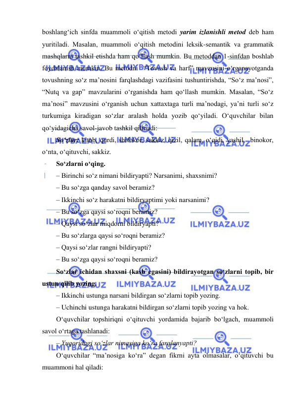  
 
boshlang‘ich sinfda muammoli o‘qitish metodi yarim izlanishli metod deb ham 
yuritiladi. Masalan, muammoli o‘qitish metodini leksik-semantik va grammatik 
mashqlarni tashkil etishda ham qo‘llash mumkin. Bu metoddan 1-sinfdan boshlab 
foydalanish mumkin. Bu metodni  “Tovush va harf” mavzusini o‘rganayotganda 
tovushning so‘z ma’nosini farqlashdagi vazifasini tushuntirishda, “So‘z ma’nosi”, 
“Nutq va gap” mavzularini o‘rganishda ham qo‘llash mumkin. Masalan, “So‘z 
ma’nosi” mavzusini o‘rganish uchun xattaxtaga turli ma’nodagi, ya’ni turli so‘z 
turkumiga kiradigan so‘zlar aralash holda yozib qo‘yiladi. O‘quvchilar bilan 
qo‘yidagicha savol-javob tashkil qilinadi: 
So‘zlar: kitob, qurdi, shifokor, sakkiz, qizil, qalam, o‘qidi, yashil,  binokor, 
o‘nta, o‘qituvchi, sakkiz.  
So‘zlarni o‘qing.  
– Birinchi so‘z nimani bildiryapti? Narsanimi, shaxsnimi? 
– Bu so‘zga qanday savol beramiz? 
– Ikkinchi so‘z harakatni bildiryaptimi yoki narsanimi? 
– Bu so‘zga qaysi so‘roqni beramiz? 
– Qaysi so‘zlar miqdorni bildiryapti? 
– Bu so‘zlarga qaysi so‘roqni beramiz? 
– Qaysi so‘zlar rangni bildiryapti? 
– Bu so‘zga qaysi so‘roqni beramiz? 
So‘zlar ichidan shaxsni (kasb egasini) bildirayotgan so‘zlarni topib, bir 
ustun qilib yozing. 
– Ikkinchi ustunga narsani bildirgan so‘zlarni topib yozing. 
– Uchinchi ustunga harakatni bildirgan so‘zlarni topib yozing va hok. 
O‘quvchilar topshiriqni o‘qituvchi yordamida bajarib bo‘lgach, muammoli 
savol o‘rtaga tashlanadi:  
– Yuqoridagi so‘zlar nimasiga ko‘ra farqlanyapti?  
O‘quvchilar “ma’nosiga ko‘ra” degan fikrni ayta olmasalar, o‘qituvchi bu 
muammoni hal qiladi:  
