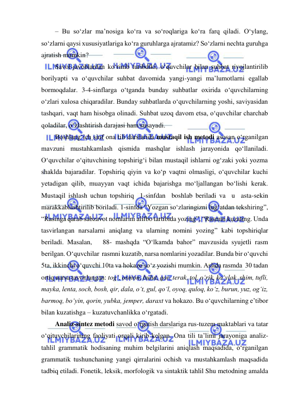  
 
– Bu so‘zlar ma’nosiga ko‘ra va so‘roqlariga ko‘ra farq qiladi. O‘ylang, 
so‘zlarni qaysi xususiyatlariga ko‘ra guruhlarga ajratamiz? So‘zlarni nechta guruhga 
ajratish mumkin?  
Savol-javoblardan ko‘rinib turibdiki, o‘quvchilar bilan suhbat rivojlantirilib 
borilyapti va o‘quvchilar suhbat davomida yangi-yangi ma’lumotlarni egallab 
bormoqdalar. 3-4-sinflarga o‘tganda bunday suhbatlar oxirida o‘quvchilarning 
o‘zlari xulosa chiqaradilar. Bunday suhbatlarda o‘quvchilarning yoshi, saviyasidan 
tashqari, vaqt ham hisobga olinadi. Suhbat uzoq davom etsa, o‘quvchilar charchab 
qoladilar, o‘zlashtirish darajasi ham susayadi. 
Boshlang‘ich sinf ona tili darslarida mustaqil ish metodi asosan o‘rganilgan 
mavzuni mustahkamlash qismida mashqlar ishlash jarayonida qo‘llaniladi. 
O‘quvchilar o‘qituvchining topshirig‘i bilan mustaqil ishlarni og‘zaki yoki yozma 
shaklda bajaradilar. Topshiriq qiyin va ko‘p vaqtni olmasligi, o‘quvchilar kuchi 
yetadigan qilib, muayyan vaqt ichida bajarishga mo‘ljallangan bo‘lishi kerak. 
Mustaqil ishlash uchun topshiriq  1-sinfdan  boshlab beriladi va  u  asta-sekin 
marakkablashtirilib boriladi. 1-sinfda “Yozgan so‘zlaringizni lug‘atdan tekshiring”,  
“Rasmga qarab sabzavot nomlarini alifbo tartibida yozing”, “Rasmni kuzating. Unda 
tasvirlangan narsalarni aniqlang va ularning nomini yozing” kabi topshiriqlar  
beriladi. Masalan,   88- mashqda “O‘lkamda bahor” mavzusida syujetli rasm 
berilgan. O‘quvchilar  rasmni kuzatib, narsa nomlarini yozadilar. Bunda bir o‘quvchi 
5ta, ikkinchi o‘quvchi 10ta va hokazo so‘z yozishi mumkin. Aslida rasmda  30 tadan 
ortiq narsa tasvirlangan: tog‘, osmon, bulut, qor, terak, tol, o‘rik, ko‘ylak, shim, tufli, 
mayka, lenta, soch, bosh, qir, dala, o‘t, gul, qo‘l, oyoq, quloq, ko‘z, burun, yuz, og‘iz, 
barmoq, bo‘yin, qorin, yubka, jemper, daraxt va hokazo. Bu o‘quvchilarning e’tibor 
bilan kuzatishga – kuzatuvchanlikka o‘rgatadi. 
Analiz-sintez metodi savod o‘rgatish darslariga rus-tuzem maktablari va tatar 
o‘qituvchilarining faoliyati orqali kirib kelgan. Ona tili ta’limi jarayoniga analiz-
tahlil grammatik hodisaning muhim belgilarini aniqlash maqsadida, o‘rganilgan 
grammatik tushunchaning yangi qirralarini ochish va mustahkamlash maqsadida 
tadbiq etiladi. Fonetik, leksik, morfologik va sintaktik tahlil Shu metodning amalda 
