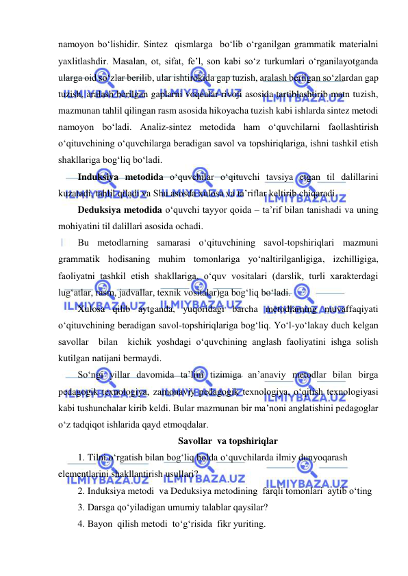  
 
namoyon bo‘lishidir. Sintez  qismlarga  bo‘lib o‘rganilgan grammatik materialni 
yaxlitlashdir. Masalan, ot, sifat, fe’l, son kabi so‘z turkumlari o‘rganilayotganda 
ularga oid so‘zlar berilib, ular ishtirokida gap tuzish, aralash berilgan so‘zlardan gap 
tuzish, aralash berilgan gaplarni voqealar rivoji asosida tartiblashtirib matn tuzish, 
mazmunan tahlil qilingan rasm asosida hikoyacha tuzish kabi ishlarda sintez metodi 
namoyon bo‘ladi. Analiz-sintez metodida ham o‘quvchilarni faollashtirish 
o‘qituvchining o‘quvchilarga beradigan savol va topshiriqlariga, ishni tashkil etish 
shakllariga bog‘liq bo‘ladi. 
Induksiya metodida o‘quvchilar o‘qituvchi tavsiya etgan til dalillarini 
kuzatadi, tahlil qiladi va Shu asosda xulosa va ta’riflar keltirib chiqaradi. 
Deduksiya metodida o‘quvchi tayyor qoida – ta’rif bilan tanishadi va uning 
mohiyatini til dalillari asosida ochadi.  
Bu metodlarning samarasi o‘qituvchining savol-topshiriqlari mazmuni 
grammatik hodisaning muhim tomonlariga yo‘naltirilganligiga, izchilligiga, 
faoliyatni tashkil etish shakllariga, o‘quv vositalari (darslik, turli xarakterdagi 
lug‘atlar, rasm, jadvallar, texnik vositalar)ga bog‘liq bo‘ladi. 
Xulosa qilib aytganda, yuqoridagi barcha metodlarning muvaffaqiyati 
o‘qituvchining beradigan savol-topshiriqlariga bog‘liq. Yo‘l-yo‘lakay duch kelgan  
savollar  bilan  kichik yoshdagi o‘quvchining anglash faoliyatini ishga solish 
kutilgan natijani bermaydi. 
So‘ngi yillar davomida ta’lim tizimiga an’anaviy metodlar bilan birga 
pedagogik texnologiya, zamonaviy pedagogik texnologiya, o‘qitish texnologiyasi 
kabi tushunchalar kirib keldi. Bular mazmunan bir ma’noni anglatishini pedagoglar 
o‘z tadqiqot ishlarida qayd etmoqdalar. 
Savollar  va topshiriqlar 
1. Tilni o‘rgatish bilan bog‘liq holda o‘quvchilarda ilmiy dunyoqarash 
elementlarini shakllantirish usullari? 
2. Induksiya metodi  va Deduksiya metodining  farqli tomonlari  aytib o‘ting 
3. Darsga qo‘yiladigan umumiy talablar qaysilar? 
4. Bayon  qilish metodi  to‘g‘risida  fikr yuriting. 
