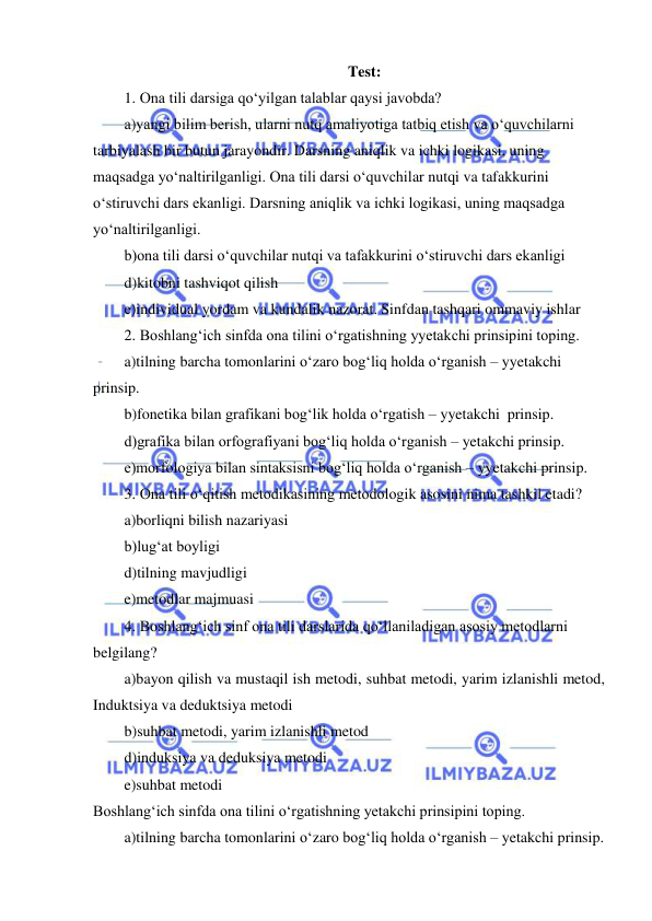  
 
Test: 
1. Ona tili darsiga qo‘yilgan talablar qaysi javobda? 
a)yangi bilim berish, ularni nutq amaliyotiga tatbiq etish va o‘quvchilarni 
tarbiyalash bir butun jarayondir. Darsning aniqlik va ichki logikasi, uning 
maqsadga yo‘naltirilganligi. Ona tili darsi o‘quvchilar nutqi va tafakkurini 
o‘stiruvchi dars ekanligi. Darsning aniqlik va ichki logikasi, uning maqsadga 
yo‘naltirilganligi. 
b)ona tili darsi o‘quvchilar nutqi va tafakkurini o‘stiruvchi dars ekanligi 
d)kitobni tashviqot qilish 
e)individual yordam va kundalik nazorat. Sinfdan tashqari ommaviy ishlar 
2. Boshlang‘ich sinfda ona tilini o‘rgatishning yyetakchi prinsipini toping. 
a)tilning barcha tomonlarini o‘zaro bog‘liq holda o‘rganish – yyetakchi 
prinsip. 
b)fonetika bilan grafikani bog‘lik holda o‘rgatish – yyetakchi  prinsip. 
d)grafika bilan orfografiyani bog‘liq holda o‘rganish – yetakchi prinsip. 
e)morfologiya bilan sintaksisni bog‘liq holda o‘rganish – yyetakchi prinsip. 
3. Ona tili o‘qitish metodikasining metodologik asosini nima tashkil etadi? 
a)borliqni bilish nazariyasi 
b)lug‘at boyligi 
d)tilning mavjudligi 
e)metodlar majmuasi 
4. Boshlang‘ich sinf ona tili darslarida qo‘llaniladigan asosiy metodlarni 
belgilang? 
a)bayon qilish va mustaqil ish metodi, suhbat metodi, yarim izlanishli metod, 
Induktsiya va deduktsiya metodi  
b)suhbat metodi, yarim izlanishli metod  
d)induksiya va deduksiya metodi  
e)suhbat metodi 
Boshlang‘ich sinfda ona tilini o‘rgatishning yetakchi prinsipini toping. 
a)tilning barcha tomonlarini o‘zaro bog‘liq holda o‘rganish – yetakchi prinsip. 
