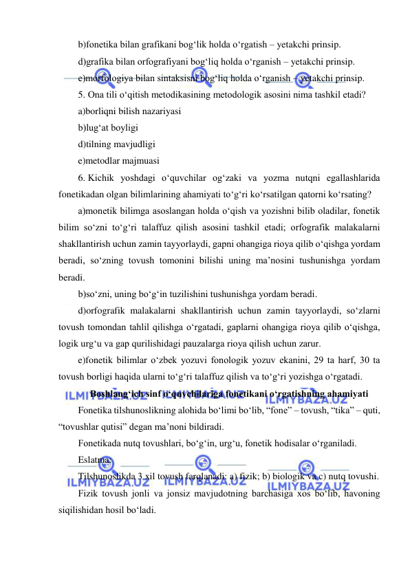  
 
b)fonetika bilan grafikani bog‘lik holda o‘rgatish – yetakchi prinsip. 
d)grafika bilan orfografiyani bog‘liq holda o‘rganish – yetakchi prinsip. 
e)morfologiya bilan sintaksisni bog‘liq holda o‘rganish – yetakchi prinsip. 
5. Ona tili o‘qitish metodikasining metodologik asosini nima tashkil etadi? 
a)borliqni bilish nazariyasi 
b)lug‘at boyligi 
d)tilning mavjudligi 
e)metodlar majmuasi 
6. Kichik yoshdagi o‘quvchilar og‘zaki va yozma nutqni egallashlarida 
fonetikadan olgan bilimlarining ahamiyati to‘g‘ri ko‘rsatilgan qatorni ko‘rsating? 
a)monetik bilimga asoslangan holda o‘qish va yozishni bilib oladilar, fonetik 
bilim so‘zni to‘g‘ri talaffuz qilish asosini tashkil etadi; orfografik malakalarni 
shakllantirish uchun zamin tayyorlaydi, gapni ohangiga rioya qilib o‘qishga yordam 
beradi, so‘zning tovush tomonini bilishi uning ma’nosini tushunishga yordam 
beradi.     
b)so‘zni, uning bo‘g‘in tuzilishini tushunishga yordam beradi.     
d)orfografik malakalarni shakllantirish uchun zamin tayyorlaydi, so‘zlarni 
tovush tomondan tahlil qilishga o‘rgatadi, gaplarni ohangiga rioya qilib o‘qishga, 
logik urg‘u va gap qurilishidagi pauzalarga rioya qilish uchun zarur.  
e)fonetik bilimlar o‘zbek yozuvi fonologik yozuv ekanini, 29 ta harf, 30 ta 
tovush borligi haqida ularni to‘g‘ri talaffuz qilish va to‘g‘ri yozishga o‘rgatadi. 
Boshlang‘ich sinf o‘quvchilariga fonetikani o‘rgatishning ahamiyati 
Fonetika tilshunoslikning alohida bo‘limi bo‘lib, “fone” – tovush, “tika” – quti, 
“tovushlar qutisi” degan ma’noni bildiradi. 
Fonetikada nutq tovushlari, bo‘g‘in, urg‘u, fonetik hodisalar o‘rganiladi. 
Eslatma:  
Tilshunoslikda 3 xil tovush farqlanadi: a) fizik; b) biologik va c) nutq tovushi.  
Fizik tovush jonli va jonsiz mavjudotning barchasiga xos bo‘lib, havoning 
siqilishidan hosil bo‘ladi.  
