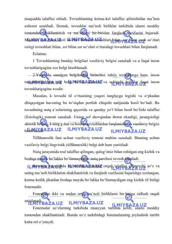  
 
maqsadda talaffuz etiladi. Tovushlarning ketma-ket talaffuz qilinishidan ma’lum 
axborot uzatiladi. Demak, tovushlar ma’noli birliklar tarkibida ularni moddiy 
tomondan shakllantirish va ma’nosini bir-biridan farqlash vazifasini bajaradi. 
Masalan, soli bilan sholi so‘zlari birinchi tovushlari bilan, sot bilan soch so‘zlari 
oxirgi tovushlari bilan, sot bilan sut so‘zlari o‘rtasidagi tovushlari bilan farqlanadi. 
Eslatma: 
1 Tovushlarning bunday belgilari vazifaviy belgisi sanaladi va u faqat inson 
tovushlarigagina xos belgi hisoblanadi. 
2.Yuqorida sanalgan belgilardan birinchisi tabiiy tovushlarga ham, inson 
tovushlariga ham xos belgi bo‘lsa, ikkinchi va uchinchi belgilar faqat inson 
tovushlarigagina xosdir. 
Masalan, k tovushi til o‘rtasining yuqori tanglayga tegishi va o‘pkadan 
chiqayotgan havoning bu to‘siqdan portlab chiqishi natijasida hosil bo‘ladi. Bu 
tovushning nutq a’zolarining qayerida va qanday yo‘l bilan hosil bo‘lishi talaffuz 
(fiziologik) tomoni sanaladi. Uning sof shovqindan iborat ekanligi, jarangsizligi 
akustik belgisi, k ning g dan va boshqa tovushlardan farqlanishi esa vazifaviy belgisi 
hisoblanadi.  
TilShunoslik fani uchun vazifaviy tomoni muhim sanaladi. Shuning uchun 
vazifaviy belgi lingvistik (tilShunoslik) belgi deb ham yuritiladi. 
Nutq jarayonida real talaffuz qilingan, qulog‘imiz bilan eshitgan eng kichik va 
boshqa mayda bo‘lakka bo‘linmaydigan nutq parchasi tovush sanaladi. 
Bevosita kuzatishda bir nechta tovushlar orqali talaffuz qilinuvchi so‘z va 
uning ma’noli birliklarini shakllantirish va farqlash vazifasini bajarishga xoslangan, 
ketma-ketlik jihatdan boshqa mayda bo‘lakka bo‘linmaydigan eng kichik til birligi 
fonemadir. 
Fonemalar ikki va undan ortiq ma’noli birliklarni bir-biriga zidlash orqali 
aniqlanadi. 
Fonemalar so‘zlarning tarkibida muayyan tartibda kelib, ularni moddiy 
tomondan shakllantiradi. Bunda so‘z tarkibidagi fonemalarning joylashish tartibi 
katta rol o‘ynaydi. 
