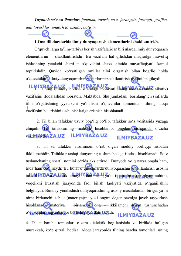  
 
Tayanch so`z va iboralar: fonetika, tovush, so‘z, jarangsiz, jarangli, grafika, 
unli tovushlar, undosh tovushlar, bo‘g‘in. 
 
1.Ona tili darslarida ilmiy dunyoqarash elementlarini shakllantirish. 
O‘quvchilarga ta’lim-tarbiya berish vazifalaridan biri ularda ilmiy dunyoqarash  
elementlarini   shakllantirishdir. Bu vazifani hal qilishdan maqsadga muvofiq 
ishlashning yetakchi sharti − o‘quvchini shaxs sifatida muvaffaqiyatli kamol 
toptirishdir. Quyida ko‘rsatilgan omillar tilni o‘rgatish bilan bog‘liq holda 
o‘quvchilarda ilmiy dunyoqarash elementlarini shakllantirish usulini belgilaydi: 
1. Tilning ijtimoiy hodisa sifatidagi mohiyati uning aloqa (kommunikativ) 
vazifasini ifodalashdan iboratdir. Maktabda, Shu jumladan,  boshlang‘ich sinflarda 
tilni o‘rgatishning yyetakchi yo‘nalishi o‘quvchilar tomonidan tilning aloqa 
vazifasini bajarishini tushunishlariga erishish hisoblanadi. 
2. Til bilan tafakkur uzviy bog‘liq bo‘lib, tafakkur so‘z vositasida yuzaga 
chiqadi. Til tafakkurning mahsuli hisoblanib, ongdan tashqarida o‘zicha 
yashamaydi. 
3. Til va tafakkur atrofimizni o‘rab olgan moddiy borliqqa nisbatan 
ikkilamchidir. Tafakkur tashqi dunyoning tushunchadagi ifodasi hisoblanadi. So‘z 
tushunchaning shartli nomini o‘zida aks ettiradi. Dunyoda yo‘q narsa ongda ham, 
tilda ham bo‘lmaydi. Bu holat o‘quvchilarda dunyoqarashni shakllantirish asosini 
tashkil etadi va didaktik tamoyillardan birini, ya’ni til atrofni o‘rab olgan muhitni, 
voqelikni kuzatish jarayonida faol bilish faoliyati vaziyatida o‘rganilishini 
belgilaydi. Bunday yondashish dunyoqarashning asosiy masalalardan biriga, ya’ni 
nima birlamchi: tabiat (materiya)mi yoki ongmi degan savolga javob tayyorlash 
hisoblanadi; materiya − birlamchi, ong – ikkilamchi degan tushunchadan 
o‘quvchilarning xabardor bo‘lishiga yordam beradi. 
4. Til − barcha tomonlari o‘zaro dialektik bog‘lanishda va birlikda bo‘lgan 
murakkab, ko‘p qirrali hodisa. Aloqa jarayonida tilning barcha tomonlari, uning 
