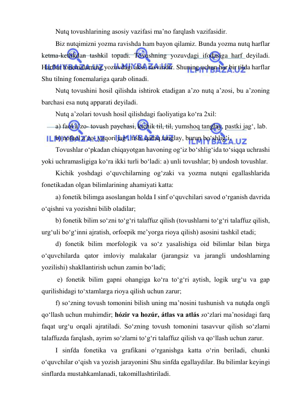  
 
Nutq tovushlarining asosiy vazifasi ma’no farqlash vazifasidir. 
Biz nutqimizni yozma ravishda ham bayon qilamiz. Bunda yozma nutq harflar 
ketma-ketlikdan tashkil topadi. Tovushning yozuvdagi ifodasiga harf deyiladi. 
Harflar fonemalarning yozuvdagi aksi, tasviridir. Shuning uchun har bir tilda harflar 
Shu tilning fonemalariga qarab olinadi. 
Nutq tovushini hosil qilishda ishtirok etadigan a’zo nutq a’zosi, bu a’zoning 
barchasi esa nutq apparati deyiladi. 
Nutq a’zolari tovush hosil qilishdagi faoliyatiga ko‘ra 2xil: 
a) faol a’zo- tovush paychasi, kichik til, til, yumshoq tanglay, pastki jag‘, lab. 
b) nofaol a’zo- yuqori jag‘, tish, qattiq tanglay, burun bo‘shlig‘i. 
Tovushlar o‘pkadan chiqayotgan havoning og‘iz bo‘shlig‘ida to‘siqqa uchrashi 
yoki uchramasligiga ko‘ra ikki turli bo‘ladi: a) unli tovushlar; b) undosh tovushlar. 
Kichik yoshdagi o‘quvchilarning og‘zaki va yozma nutqni egallashlarida 
fonetikadan olgan bilimlarining ahamiyati katta:  
a) fonetik bilimga asoslangan holda I sinf o‘quvchilari savod o‘rganish davrida 
o‘qishni va yozishni bilib oladilar;  
b) fonetik bilim so‘zni to‘g‘ri talaffuz qilish (tovushlarni to‘g‘ri talaffuz qilish, 
urg‘uli bo‘g‘inni ajratish, orfoepik me’yorga rioya qilish) asosini tashkil etadi;  
d) fonetik bilim morfologik va so‘z yasalishiga oid bilimlar bilan birga 
o‘quvchilarda qator imloviy malakalar (jarangsiz va jarangli undoshlarning 
yozilishi) shakllantirish uchun zamin bo‘ladi; 
 e) fonetik bilim gapni ohangiga ko‘ra to‘g‘ri aytish, logik urg‘u va gap 
qurilishidagi to‘xtamlarga rioya qilish uchun zarur;  
f) so‘zning tovush tomonini bilish uning ma’nosini tushunish va nutqda ongli 
qo‘llash uchun muhimdir; hózir va hozúr, átlas va atlás so‘zlari ma’nosidagi farq 
faqat urg‘u orqali ajratiladi. So‘zning tovush tomonini tasavvur qilish so‘zlarni 
talaffuzda farqlash, ayrim so‘zlarni to‘g‘ri talaffuz qilish va qo‘llash uchun zarur. 
I sinfda fonetika va grafikani o‘rganishga katta o‘rin beriladi, chunki 
o‘quvchilar o‘qish va yozish jarayonini Shu sinfda egallaydilar. Bu bilimlar keyingi 
sinflarda mustahkamlanadi, takomillashtiriladi. 
