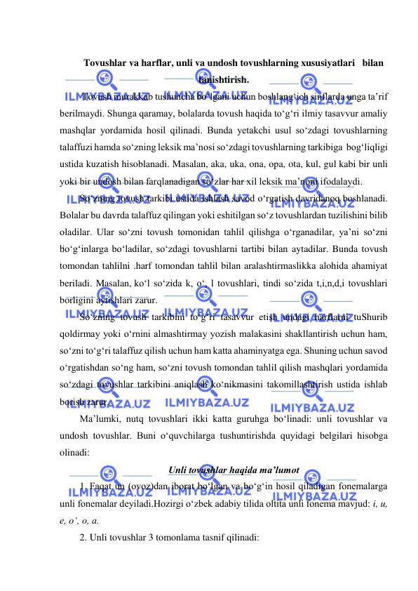  
 
 
Tovushlar va harflar, unli va undosh tovushlarning xususiyatlari   bilan  
tanishtirish. 
 Tovush murakkab tushuncha bo‘lgani uchun boshlang‘ich sinflarda unga ta’rif  
berilmaydi. Shunga qaramay, bolalarda tovush haqida to‘g‘ri ilmiy tasavvur amaliy 
mashqlar yordamida hosil qilinadi. Bunda yetakchi usul so‘zdagi tovushlarning 
talaffuzi hamda so‘zning leksik ma’nosi so‘zdagi tovushlarning tarkibiga  bog‘liqligi 
ustida kuzatish hisoblanadi. Masalan, aka, uka, ona, opa, ota, kul, gul kabi bir unli 
yoki bir undosh bilan farqlanadigan so‘zlar har xil leksik ma’noni ifodalaydi. 
So‘zning tovush tarkibi ustida ishlash savod o‘rgatish davridanoq boshlanadi. 
Bolalar bu davrda talaffuz qilingan yoki eshitilgan so‘z tovushlardan tuzilishini bilib 
oladilar. Ular so‘zni tovush tomonidan tahlil qilishga o‘rganadilar, ya’ni so‘zni 
bo‘g‘inlarga bo‘ladilar, so‘zdagi tovushlarni tartibi bilan aytadilar. Bunda tovush 
tomondan tahlilni .harf tomondan tahlil bilan aralashtirmaslikka alohida ahamiyat 
beriladi. Masalan, ko‘l so‘zida k, o‘, l tovushlari, tindi so‘zida t,i,n,d,i tovushlari 
borligini aytishlari zarur. 
So‘zning tovush tarkibini to‘g‘ri tasavvur etish undagi harflarni tuShurib 
qoldirmay yoki o‘rnini almashtirmay yozish malakasini shakllantirish uchun ham, 
so‘zni to‘g‘ri talaffuz qilish uchun ham katta ahaminyatga ega. Shuning uchun savod 
o‘rgatishdan so‘ng ham, so‘zni tovush tomondan tahlil qilish mashqlari yordamida 
so‘zdagi tovushlar tarkibini aniqlash ko‘nikmasini takomillashtirish ustida ishlab 
borish zarur. 
Ma’lumki, nutq tovushlari ikki katta guruhga bo‘linadi: unli tovushlar va 
undosh tovushlar. Buni o‘quvchilarga tushuntirishda quyidagi belgilari hisobga 
olinadi:  
Unli tovushlar haqida ma’lumot 
1. Faqat un (ovoz)dan iborat bo‘lgan va bo‘g‘in hosil qiladigan fonemalarga 
unli fonemalar deyiladi.Hozirgi o‘zbek adabiy tilida oltita unli fonema mavjud: i, u, 
e, o‘, o, a. 
2. Unli tovushlar 3 tomonlama tasnif qilinadi:  

