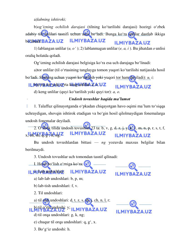  
 
a)labning ishtiroki; 
b)og‘izning ochilish darajasi (tilning ko‘tarilishi darajasi) hozirgi o‘zbek 
adabiy tili unlilari tasnifi uchun asos bo‘ladi. Bunga ko‘ra unlilar dastlab ikkiga 
bo‘linadi: 
1) lablangan unlilar (u, o‘ ); 2) lablanmagan unlilar (e, a, i ). Bu jihatdan o unlisi 
oraliq holatda qoladi. 
Og‘izning ochilish darajasi belgisiga ko‘ra esa uch darajaga bo‘linadi: 
a)tor unlilar (til o‘rtasining tanglayga tomon yuqori ko‘tarilishi natijasida hosil 
bo‘ladi. Shuning uchun yuqori ko‘tarilish yoki yuqori tor ham deyiladi): u, i; 
b)o‘rta tor yoki o‘rta keng unlilar: e, o‘ ;  
d) keng unlilar (quyi ko‘tarilish yoki quyi tor): a, o. 
Undosh tovushlar haqida ma’lumot 
1. Talaffuz qilinayotganda o‘pkadan chiqayotgan havo oqimi ma’lum to‘siqqa 
uchraydigan, shovqin ishtirok etadigan va bo‘gin hosil qilolmaydigan fonemalarga 
undosh fonemalar deyiladi. 
2. O‘zbek tilida undosh tovushlar 23 ta: b, v, g, d, z, j, y, k, 1, m, n, p, r, s, t, f, 
x, ch, sh, q, g‘, h, ng. 
Bu undosh tovushlardan bittasi — ng yozuvda maxsus belgilar bilan 
berilmaydi. 
3. Undosh tovushlar uch tomondan tasnif qilinadi: 
I. Hosil bo‘lish o‘rniga ko‘ra: 
1. Lab undoshlari: 
a) lab-lab undoshlari: b, p, m; 
b) lab-tish undoshlari: f, v. 
2. Til undoshlari: 
a) til oldi undoshlari: d, t, z, s, sh, j, ch, n, l, r; 
b) til o‘rta undoshi: y; 
d) til orqa undoshlari: g, k, ng; 
e) chuqur til orqa undoshlari: q, g‘, x. 
3. Bo‘g‘iz undoshi: h. 
