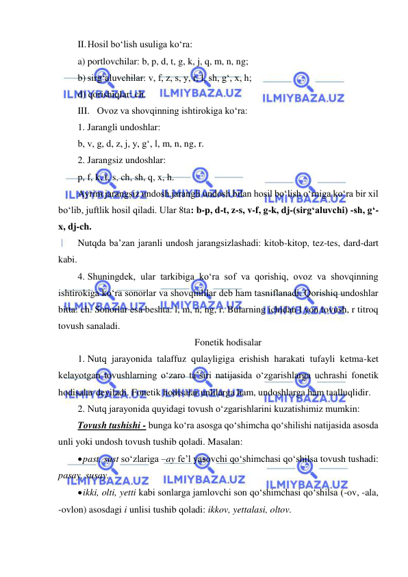  
 
II. Hosil bo‘lish usuliga ko‘ra: 
a) portlovchilar: b, p, d, t, g, k, j, q, m, n, ng; 
b) sirg‘aluvchilar: v, f, z, s, y, r, l, sh, g‘, x, h; 
d) qorishiqlar: ch. 
III. Ovoz va shovqinning ishtirokiga ko‘ra: 
1. Jarangli undoshlar: 
b, v, g, d, z, j, y, g‘, l, m, n, ng, r. 
2. Jarangsiz undoshlar: 
p, f, k, t, s, ch, sh, q, x, h. 
Ayrim jarangsiz undosh jarangli undosh bilan hosil bo‘lish o‘rniga ko‘ra bir xil 
bo‘lib, juftlik hosil qiladi. Ular 8ta: b-p, d-t, z-s, v-f, g-k, dj-(sirg‘aluvchi) -sh, g‘-
x, dj-ch. 
Nutqda ba’zan jaranli undosh jarangsizlashadi: kitob-kitop, tez-tes, dard-dart 
kabi. 
4. Shuningdek, ular tarkibiga ko‘ra sof va qorishiq, ovoz va shovqinning 
ishtirokiga ko‘ra sonorlar va shovqinlilar deb ham tasniflanadi. Qorishiq undoshlar 
bitta: ch. Sonorlar esa beshta: l, m, n, ng, r. Bularning ichidan l yon tovush, r titroq 
tovush sanaladi. 
Fonetik hodisalar 
1. Nutq jarayonida talaffuz qulayligiga erishish harakati tufayli ketma-ket 
kelayotgan tovushlarning o‘zaro ta’siri natijasida o‘zgarishlarga uchrashi fonetik 
hodisalar deyiladi. Fonetik hodisalar unlilarga ham, undoshlarga ham taalluqlidir. 
2. Nutq jarayonida quyidagi tovush o‘zgarishlarini kuzatishimiz mumkin: 
Tovush tushishi - bunga ko‘ra asosga qo‘shimcha qo‘shilishi natijasida asosda 
unli yoki undosh tovush tushib qoladi. Masalan:  
 past, sust so‘zlariga –ay fe’l yasovchi qo‘shimchasi qo‘shilsa tovush tushadi: 
pasay, susay. 
 ikki, olti, yetti kabi sonlarga jamlovchi son qo‘shimchasi qo‘shilsa (-ov, -ala, 
-ovlon) asosdagi i unlisi tushib qoladi: ikkov, yettalasi, oltov. 
