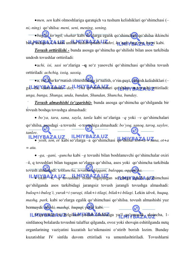  
 
 men, sen kabi olmoshlariga qaratqich va tushum kelishiklari qo‘shimchasi (–
ni,-ning)  qo‘shilsa: meni, seni, mening, sening. 
 bag‘ir, ko‘ngil, shahar kabi so‘zlarga egalik qo‘shimchasi qo‘shilsa ikkinchi 
bo‘g‘indagi a, i, u kabi unlilar tushib qoladi: shahri, ko‘ngli, bag‘rim, burni kabi.  
Tovush orttirilishi - bunda asosga qo‘shimcha qo‘shilishi bilan asos tarkibida 
undosh tovushlar orttiriladi: 
 achi, isi, sasi so‘zlariga –q so‘z yasovchi qo‘shimchasi qo‘shilsa tovush 
orttiriladi: achchiq, issiq, sassiq. 
 u, bu, Shu ko‘rsatish olmoshlariga jo‘nalish, o‘rin-payt, chiqish kelishiklari (–
ga, -da, -dan) hamda –day,  -cha qo‘shimchalari qo‘shilsa –n tovushi orttiriladi: 
unga, bunga, Shunga, unda, bundan, Shundan, Shuncha, bunday. 
Tovush almashishi (o‘zgarishi)- bunda asosga qo‘shimcha qo‘shilganda bir 
tovush boshqa tovushga almashadi: 
 bo‘ya, tara, sana, sayla, tanla kabi so‘zlariga –q yoki –v qo‘shimchalari 
qo‘shilsa, asosdagi -a tovushi  -o tovushiga almashadi: bo‘yoq, sanoq, taroq, saylov, 
tanlov.    
 yosh, son, ot  kabi so‘zlarga –a  qo‘shimchasi  qo‘shilsa: son+a = sana, ot+a 
= ata. 
 -ga, -gani, -guncha kabi –g tovushi bilan boshlanuvchi qo‘shimchalar oxiri 
–k, q tovushlari bilan tugagan so‘zlarga qo‘shilsa, asos yoki  qo‘shimcha tarkibida 
tovush almashadi: tekkuncha, terakka,chiqqani, buloqqa, oqquncha.  
 oxiri –k, -q tovushlari bilan tugaydigan so‘zlarga egalik qo‘shimchasi 
qo‘shilganda asos tarkibidagi jarangsiz tovush jarangli tovushga almashadi: 
buloq+i-bulog‘i, yurak+i-yuragi, tilak+i-tilagi, bilak+i-bilagi. Lekin idrok, huquq, 
mashq, park, kabi so‘zlarga egalik qo‘shimchasi qo‘shilsa. tovush almashishi yuz 
bermaydi: idroki, mashqi, huquqi, parki kabi.  
O‘quvchilar bu belgilarni yodlab olishlariga yo‘l qo‘ymaslik, aksincha, 1-
sinfdanoq bolalarda tovushni talaffuz qilganda, ovoz yoki shovqin eshitilganda nutq 
organlarining vaziyatini kuzatish ko‘nikmasini o‘stirib borish lozim. Bunday 
kuzatishlar IV sinfda davom ettiriladi va umumlashtiriladi. Tovushlarni 
