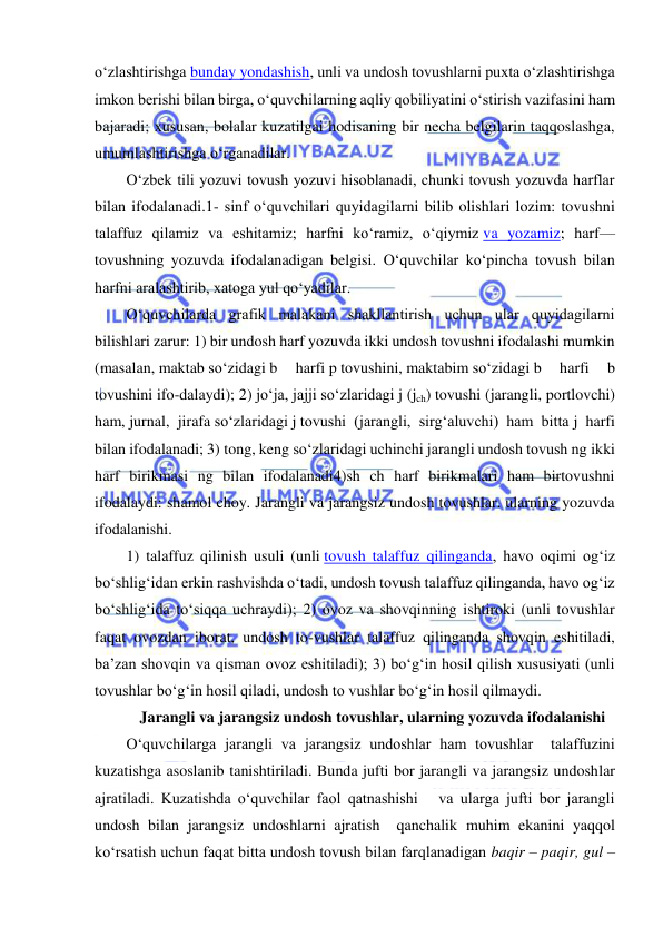  
 
o‘zlashtirishga bunday yondashish, unli va undosh tovushlarni puxta o‘zlashtirishga 
imkon berishi bilan birga, o‘quvchilarning aqliy qobiliyatini o‘stirish vazifasini ham 
bajaradi; xususan, bolalar kuzatilgai hodisaning bir necha belgilarin taqqoslashga, 
umumlashtirishga o‘rganadilar. 
O‘zbek tili yozuvi tovush yozuvi hisoblanadi, chunki tovush yozuvda harflar 
bilan ifodalanadi.1- sinf o‘quvchilari quyidagilarni bilib olishlari lozim: tovushni 
talaffuz qilamiz va eshitamiz; harfni ko‘ramiz, o‘qiymiz va yozamiz; harf—
tovushning yozuvda ifodalanadigan belgisi. O‘quvchilar ko‘pincha tovush bilan 
harfni aralashtirib, xatoga yul qo‘yadilar. 
O‘quvchilarda grafik malakani shakllantirish uchun ular quyidagilarni 
bilishlari zarur: 1) bir undosh harf yozuvda ikki undosh tovushni ifodalashi mumkin 
(masalan, maktab so‘zidagi b 
harfi p tovushini, maktabim so‘zidagi b 
harfi 
b 
tovushini ifo-dalaydi); 2) jo‘ja, jajji so‘zlaridagi j (jch) tovushi (jarangli, portlovchi) 
ham, jurnal, jirafa so‘zlaridagi j tovushi (jarangli, sirg‘aluvchi) ham bitta j harfi 
bilan ifodalanadi; 3) tong, keng so‘zlaridagi uchinchi jarangli undosh tovush ng ikki 
harf birikmasi ng bilan ifodalanadi4)sh ch harf birikmalari ham birtovushni 
ifodalaydi: shamol choy. Jarangli va jarangsiz undosh tovushlar. ularning yozuvda 
ifodalanishi.  
1) talaffuz qilinish usuli (unli tovush talaffuz qilinganda, havo oqimi og‘iz 
bo‘shlig‘idan erkin rashvishda o‘tadi, undosh tovush talaffuz qilinganda, havo og‘iz 
bo‘shlig‘ida to‘siqqa uchraydi); 2) ovoz va shovqinning ishtiroki (unli tovushlar 
faqat ovozdan iborat, undosh to-vushlar talaffuz qilinganda shovqin eshitiladi, 
ba’zan shovqin va qisman ovoz eshitiladi); 3) bo‘g‘in hosil qilish xususiyati (unli 
tovushlar bo‘g‘in hosil qiladi, undosh to vushlar bo‘g‘in hosil qilmaydi. 
 Jarangli va jarangsiz undosh tovushlar, ularning yozuvda ifodalanishi 
O‘quvchilarga jarangli va jarangsiz undoshlar ham tovushlar  talaffuzini 
kuzatishga asoslanib tanishtiriladi. Bunda jufti bor jarangli va jarangsiz undoshlar 
ajratiladi. Kuzatishda o‘quvchilar faol qatnashishi   va ularga jufti bor jarangli 
undosh bilan jarangsiz undoshlarni ajratish  qanchalik muhim ekanini yaqqol 
ko‘rsatish uchun faqat bitta undosh tovush bilan farqlanadigan baqir – paqir, gul – 
