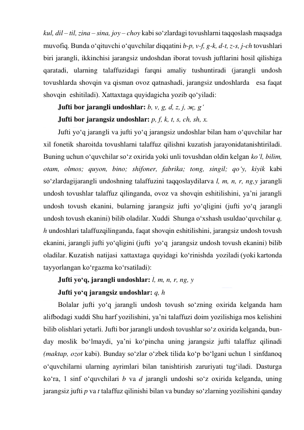  
 
kul, dil – til, zina – sina, joy – choy kabi so‘zlardagi tovushlarni taqqoslash maqsadga 
muvofiq. Bunda o‘qituvchi o‘quvchilar diqqatini b-p, v-f, g-k, d-t, z-s, j-ch tovushlari 
biri jarangli, ikkinchisi jarangsiz undoshdan iborat tovush juftlarini hosil qilishiga 
qaratadi, ularning talaffuzidagi farqni amaliy tushuntiradi (jarangli undosh 
tovushlarda shovqin va qisman ovoz qatnashadi, jarangsiz undoshlarda   esa faqat 
shovqin  eshitiladi). Xattaxtaga quyidagicha yozib qo‘yiladi:  
Jufti bor jarangli undoshlar: b, v, g, d, z, j, җ, g‘ 
Jufti bor jarangsiz undoshlar: p, f, k, t, s, ch, sh, x. 
Jufti yo‘q jarangli va jufti yo‘q jarangsiz undoshlar bilan ham o‘quvchilar har 
xil fonetik sharoitda tovushlarni talaffuz qilishni kuzatish jarayonidatanishtiriladi. 
Buning uchun o‘quvchilar so‘z oxirida yoki unli tovushdan oldin kelgan ko‘l, bilim, 
otam, olmos; quyon, bino; shifoner, fabrika; tong, singil; qo‘y, kiyik kabi 
so‘zlardagijarangli undoshning talaffuzini taqqoslaydilarva l, m, n, r, ng,y jarangli 
undosh tovushlar talaffuz qilinganda, ovoz va shovqin eshitilishini, ya’ni jarangli 
undosh tovush ekanini, bularning jarangsiz jufti yo‘qligini (jufti yo‘q jarangli 
undosh tovush ekanini) bilib oladilar. Xuddi  Shunga o‘xshash usuldao‘quvchilar q, 
h undoshlari talaffuzqilinganda, faqat shovqin eshitilishini, jarangsiz undosh tovush 
ekanini, jarangli jufti yo‘qligini (jufti  yo‘q  jarangsiz undosh tovush ekanini) bilib 
oladilar. Kuzatish  natijasi  xattaxtaga  quyidagi  ko‘rinishda  yoziladi (yoki kartonda 
tayyorlangan ko‘rgazma ko‘rsatiladi): 
Jufti yo‘q, jarangli undoshlar: l, m, n, r, ng, y 
Jufti yo‘q jarangsiz undoshlar: q, h 
Bolalar jufti yo‘q jarangli undosh tovush so‘zning oxirida kelganda ham 
alifbodagi xuddi Shu harf yozilishini, ya’ni talaffuzi doim yozilishiga mos kelishini 
bilib olishlari yetarli. Jufti bor jarangli undosh tovushlar so‘z oxirida kelganda, bun-
day moslik bo‘lmaydi, ya’ni ko‘pincha uning jarangsiz jufti talaffuz qilinadi 
(maktap, ozot kabi). Bunday so‘zlar o‘zbek tilida ko‘p bo‘lgani uchun 1 sinfdanoq 
o‘quvchilarni ularning ayrimlari bilan tanishtirish zaruriyati tug‘iladi. Dasturga 
ko‘ra, 1 sinf o‘quvchilari b va d jarangli undoshi so‘z oxirida kelganda, uning 
jarangsiz jufti p va t talaffuz qilinishi bilan va bunday so‘zlarning yozilishini qanday 
