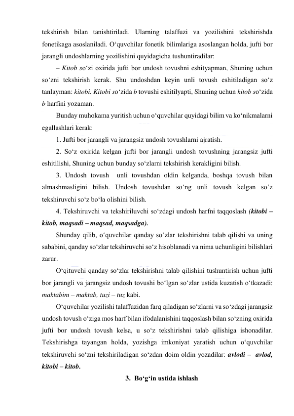  
 
tekshirish bilan tanishtiriladi. Ularning talaffuzi va yozilishini tekshirishda 
fonetikaga asoslaniladi. O‘quvchilar fonetik bilimlariga asoslangan holda, jufti bor 
jarangli undoshlarning yozilishini quyidagicha tushuntiradilar:  
– Kitob so‘zi oxirida jufti bor undosh tovushni eshityapman, Shuning uchun 
so‘zni tekshirish kerak. Shu undoshdan keyin unli tovush eshitiladigan so‘z 
tanlayman: kitobi. Kitobi so‘zida b tovushi eshitilyapti, Shuning uchun kitob so‘zida 
b harfini yozaman. 
Bunday muhokama yuritish uchun o‘quvchilar quyidagi bilim va ko‘nikmalarni 
egallashlari kerak: 
1. Jufti bor jarangli va jarangsiz undosh tovushlarni ajratish. 
2. So‘z oxirida kelgan jufti bor jarangli undosh tovushning jarangsiz jufti 
eshitilishi, Shuning uchun bunday so‘zlarni tekshirish kerakligini bilish. 
3. Undosh tovush  unli tovushdan oldin kelganda, boshqa tovush bilan 
almashmasligini bilish. Undosh tovushdan so‘ng unli tovush kelgan so‘z 
tekshiruvchi so‘z bo‘la olishini bilish. 
4. Tekshiruvchi va tekshiriluvchi so‘zdagi undosh harfni taqqoslash (kitobi –  
kitob, maqsadi – maqsad, maqsadga). 
Shunday qilib, o‘quvchilar qanday so‘zlar tekshirishni talab qilishi va uning 
sababini, qanday so‘zlar tekshiruvchi so‘z hisoblanadi va nima uchunligini bilishlari 
zarur. 
O‘qituvchi qanday so‘zlar tekshirishni talab qilishini tushuntirish uchun jufti 
bor jarangli va jarangsiz undosh tovushi bo‘lgan so‘zlar ustida kuzatish o‘tkazadi: 
maktabim – maktab, tuzi – tuz kabi. 
O‘quvchilar yozilishi talaffuzidan farq qiladigan so‘zlarni va so‘zdagi jarangsiz 
undosh tovush o‘ziga mos harf bilan ifodalanishini taqqoslash bilan so‘zning oxirida 
jufti bor undosh tovush kelsa, u so‘z tekshirishni talab qilishiga ishonadilar. 
Tekshirishga tayangan holda, yozishga imkoniyat yaratish uchun o‘quvchilar 
tekshiruvchi so‘zni tekshiriladigan so‘zdan doim oldin yozadilar: avlodi –  avlod, 
kitobi – kitob. 
3. Bo‘g‘in ustida ishlash 
