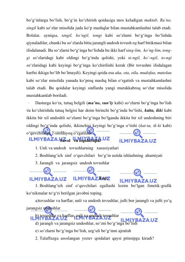  
 
bo‘g‘inlarga bo‘lish, bo‘g‘in ko‘chirish qoidasiga mos keladigan maktab, Ra’no,  
singil kabi so‘zlar misolida juda ko‘p mashqlar bilan mustahkamlashni talab etadi. 
Bolalar, ayniqsa, singil, ko‘ngil, tongi kabi so‘zlarni bo‘g‘inga bo‘lishda 
qiynaladilar, chunki bu so‘zlarda bitta jarangli undosh tovush ng harf birikmasi bilan 
ifodalanadi. Bu so‘zlarni bo‘g‘inga bo‘lishda bu ikki harf sing-lim,  ko‘ng-lim, tong-
gi so‘zlaridagi kabi oldingi bo‘g‘inda qolishi, yoki si-ngil, ko‘-ngil, to-ngi 
so‘zlaridagi kabi keyingi bo‘g‘inga ko‘chirilishi kerak (Bir tovushni ifodalagan 
harfni ikkiga bo‘lib bo‘lmaydi). Keyingi qoida esa aka, ota, oila, mudofaa, mutolaa 
kabi so‘zlar misolida yanada ko‘proq mashq bilan o‘rgatish va mustahkamlashni 
talab etadi. Bu qoidalar keyingi sinflarda yangi murakkabroq so‘zlar misolida 
mustahkamlab boriladi. 
Dasturga ko‘ra, tutuq belgili (ma’no, sun’iy kabi) so‘zlarni bo‘g‘inga bo‘lish 
va ko‘chirishda tutuq belgisi har doim birinchi bo‘g‘inda bo‘lishi, katta, ikki kabi 
ikkita bir xil undoshli so‘zlarni bo‘g‘inga bo‘lganda ikkita bir xil undoshning biri 
oldingi bo‘g‘inda qolishi, ikkinchisi keyingi bo‘g‘inga o‘tishi (kat-ta, ik-ki kabi) 
o‘quvchilarga 2-sinfdayoq o‘rgatiladi. 
                       Savol   va topshiriqlar 
1. Unli va undosh   tovushlarning   xususiyatlari 
2. Boshlang‘ich  sinf  o‘quvchilari   bo‘g‘in ustida ishlashning  ahamiyati 
3. Jarangli  va  jarangsiz  undosh tovushlar 
 
Test: 
1. Boshlang‘ich sinf o‘quvchilari egallashi lozim bo‘lgan fonetik-grafik 
ko‘nikmalar to‘g‘ri berilgan javobni toping. 
a)tovushlar va harflar, unli va undosh tovushlar, jufti bor jarangli va jufti yo‘q 
jarangsiz undoshlar 
b) tovushlar va harflar, unli va undosh tovushlar 
d) jarangli va jarangsiz undoshlar, so‘zni bo‘g‘inga bo‘lish 
e) so‘zlarni bo‘g‘inga bo‘lish, urg‘uli bo‘g‘inni ajratish 
2. Talaffuzga  asoslangan  yozuv  qoidalari  qaysi  prinsipga  kiradi? 
