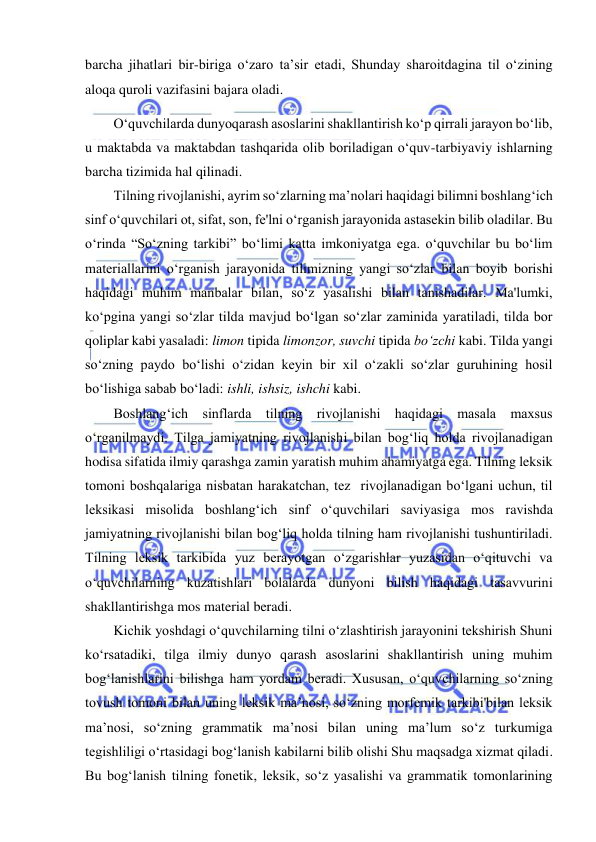  
 
barcha jihatlari bir-biriga o‘zaro ta’sir etadi, Shunday sharoitdagina til o‘zining 
aloqa quroli vazifasini bajara oladi. 
O‘quvchilarda dunyoqarash asoslarini shakllantirish ko‘p qirrali jarayon bo‘lib, 
u maktabda va maktabdan tashqarida olib boriladigan o‘quv-tarbiyaviy ishlarning 
barcha tizimida hal qilinadi. 
Tilning rivojlanishi, ayrim so‘zlarning ma’nolari haqidagi bilimni boshlang‘ich 
sinf o‘quvchilari ot, sifat, son, fe'lni o‘rganish jarayonida astasekin bilib oladilar. Bu 
o‘rinda “So‘zning tarkibi” bo‘limi katta imkoniyatga ega. o‘quvchilar bu bo‘lim 
materiallarini o‘rganish jarayonida tilimizning yangi so‘zlar bilan boyib borishi 
haqidagi muhim manbalar bilan, so‘z yasalishi bilan tanishadilar. Ma'lumki, 
ko‘pgina yangi so‘zlar tilda mavjud bo‘lgan so‘zlar zaminida yaratiladi, tilda bor 
qoliplar kabi yasaladi: limon tipida limonzor, suvchi tipida bo‘zchi kabi. Tilda yangi 
so‘zning paydo bo‘lishi o‘zidan keyin bir xil o‘zakli so‘zlar guruhining hosil 
bo‘lishiga sabab bo‘ladi: ishli, ishsiz, ishchi kabi. 
Boshlang‘ich sinflarda tilning rivojlanishi haqidagi masala maxsus 
o‘rganilmaydi. Tilga jamiyatning rivojlanishi bilan bog‘liq holda rivojlanadigan 
hodisa sifatida ilmiy qarashga zamin yaratish muhim ahamiyatga ega. Tilning leksik 
tomoni boshqalariga nisbatan harakatchan, tez  rivojlanadigan bo‘lgani uchun, til 
leksikasi misolida boshlang‘ich sinf o‘quvchilari saviyasiga mos ravishda 
jamiyatning rivojlanishi bilan bog‘liq holda tilning ham rivojlanishi tushuntiriladi. 
Tilning leksik tarkibida yuz berayotgan o‘zgarishlar yuzasidan o‘qituvchi va 
o‘quvchilarning kuzatishlari bolalarda dunyoni bilish haqidagi tasavvurini 
shakllantirishga mos material beradi. 
Kichik yoshdagi o‘quvchilarning tilni o‘zlashtirish jarayonini tekshirish Shuni 
ko‘rsatadiki, tilga ilmiy dunyo qarash asoslarini shakllantirish uning muhim 
bog‘lanishlarini bilishga ham yordam beradi. Xususan, o‘quvchilarning so‘zning 
tovush tomoni bilan uning leksik ma’nosi, so‘zning morfemik tarkibi'bilan leksik 
ma’nosi, so‘zning grammatik ma’nosi bilan uning ma’lum so‘z turkumiga 
tegishliligi o‘rtasidagi bog‘lanish kabilarni bilib olishi Shu maqsadga xizmat qiladi. 
Bu bog‘lanish tilning fonetik, leksik, so‘z yasalishi va grammatik tomonlarining 
