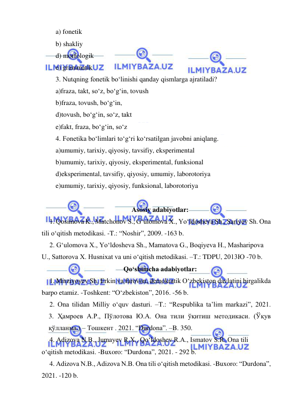  
 
a) fonetik 
b) shakliy 
d) morfologik   
e) grammatik 
3. Nutqning fonetik bo‘linishi qanday qismlarga ajratiladi? 
a)fraza, takt, so‘z, bo‘g‘in, tovush 
b)fraza, tovush, bo‘g‘in, 
d)tovush, bo‘g‘in, so‘z, takt 
e)fakt, fraza, bo‘g‘in, so‘z 
4. Fonetika bo‘limlari to‘g‘ri ko‘rsatilgan javobni aniqlang. 
a)umumiy, tarixiy, qiyosiy, tavsifiy, eksperimental 
b)umumiy, tarixiy, qiyosiy, eksperimental, funksional 
d)eksperimental, tavsifiy, qiyosiy, umumiy, laborotoriya 
e)umumiy, tarixiy, qiyosiy, funksional, laborotoriya 
 
Asosiy adabiyotlar: 
1. Qosimova K., Matchonov S., Gʻulomova X., Yoʻldosheva Sh., Sariyev Sh. Ona 
tili oʻqitish metodikasi. -T.: “Noshir”, 2009. -163 b. 
2. Gʻulomova X., Yoʻldosheva Sh., Mamatova G., Boqiyeva H., Masharipova 
U., Sattorova X. Husnixat va uni oʻqitish metodikasi. –T.: TDPU, 2013Ю -70 b. 
Qoʻshimcha adabiyotlar: 
1. Mirziyoyev Sh. Erkin va farovon, demokratik Oʻzbekiston davlatini birgalikda 
barpo etamiz. -Toshkent: “Oʻzbekiston”, 2016. -56 b. 
2. Ona tilidan Milliy oʻquv dasturi. –T.: “Respublika ta’lim markazi”, 2021.             
3. Ҳамроев А.Р., Пўлотова Ю.А. Она тили ўқитиш методикаси. (Ўқув 
қўлланма.) – Тошкент . 2021. “Durdona”. –B. 350.  
4. Adizova N.B., Jumayev R.X., Qoʻldoshev R.A., Ismatov S.R. Ona tili 
oʻqitish metodikasi. -Buxoro: “Durdona”, 2021. - 292 b. 
4. Adizova N.B., Adizova N.B. Ona tili oʻqitish metodikasi. -Buxoro: “Durdona”, 
2021. -120 b.  
