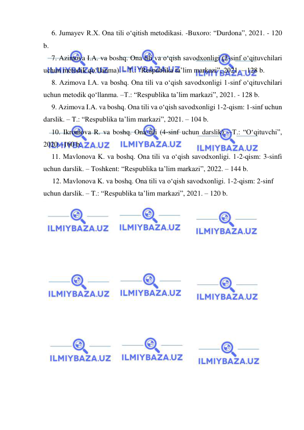  
 
6. Jumayev R.X. Ona tili oʻqitish metodikasi. -Buxoro: “Durdona”, 2021. - 120 
b. 
7. Azimova I.A. va boshq. Ona tili va oʻqish savodxonligi (2-sinf oʻqituvchilari 
uchun metodik qoʻllanma). – T.: “Respublika ta’lim markazi”, 2021. – 128 b. 
8. Azimova I.A. va boshq. Ona tili va oʻqish savodxonligi 1-sinf oʻqituvchilari 
uchun metodik qoʻllanma. –T.: “Respublika ta’lim markazi”, 2021. - 128 b. 
9. Azimova I.A. va boshq. Ona tili va oʻqish savodxonligi 1-2-qism: 1-sinf uchun 
darslik. – T.: “Respublika ta’lim markazi”, 2021. – 104 b. 
10. Ikromova R. va boshq. Ona tili (4-sinf uchun darslik). –T.: “Oʻqituvchi”, 
2020. -160 b. 
11. Mavlonova K. va boshq. Ona tili va oʻqish savodxonligi. 1-2-qism: 3-sinfi 
uchun darslik. – Toshkent: “Respublika ta’lim markazi”, 2022. – 144 b. 
     12. Mavlonova K. va boshq. Ona tili va oʻqish savodxonligi. 1-2-qism: 2-sinf 
uchun darslik. – T.: “Respublika ta’lim markazi”, 2021. – 120 b. 
 
