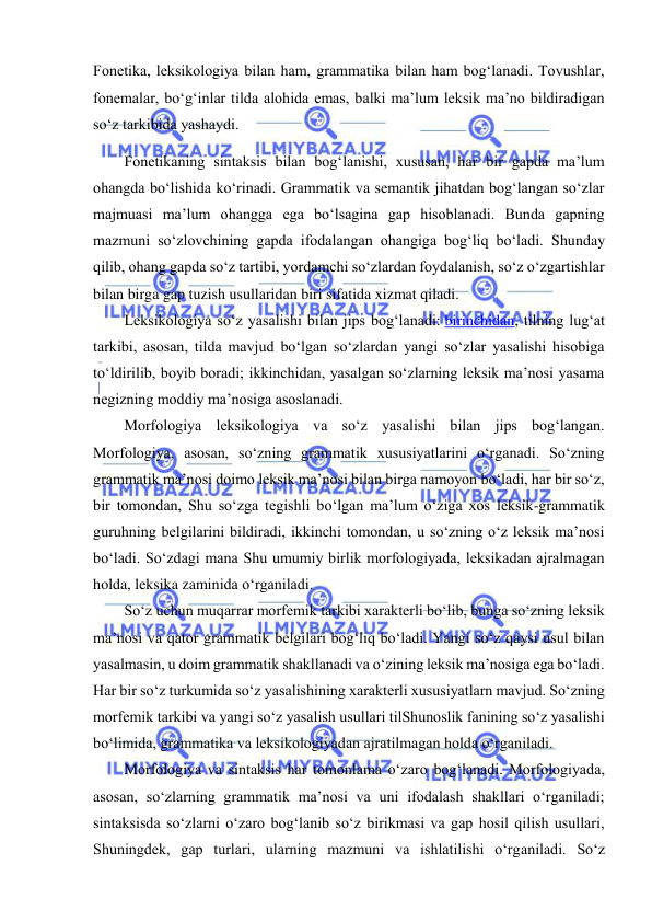  
 
Fonetika, leksikologiya bilan ham, grammatika bilan ham bog‘lanadi. Tovushlar, 
fonemalar, bo‘g‘inlar tilda alohida emas, balki ma’lum leksik ma’no bildiradigan 
so‘z tarkibida yashaydi. 
Fonetikaning sintaksis bilan bog‘lanishi, xususan, har bir gapda ma’lum 
ohangda bo‘lishida ko‘rinadi. Grammatik va semantik jihatdan bog‘langan so‘zlar 
majmuasi ma’lum ohangga ega bo‘lsagina gap hisoblanadi. Bunda gapning 
mazmuni so‘zlovchining gapda ifodalangan ohangiga bog‘liq bo‘ladi. Shunday 
qilib, ohang gapda so‘z tartibi, yordamchi so‘zlardan foydalanish, so‘z o‘zgartishlar 
bilan birga gap tuzish usullaridan biri sifatida xizmat qiladi. 
Leksikologiya so‘z yasalishi bilan jips bog‘lanadi: birinchidan, tilning lug‘at 
tarkibi, asosan, tilda mavjud bo‘lgan so‘zlardan yangi so‘zlar yasalishi hisobiga 
to‘ldirilib, boyib boradi; ikkinchidan, yasalgan so‘zlarning leksik ma’nosi yasama 
negizning moddiy ma’nosiga asoslanadi. 
Morfologiya leksikologiya va so‘z yasalishi bilan jips bog‘langan. 
Morfologiya, asosan, so‘zning grammatik xususiyatlarini o‘rganadi. So‘zning 
grammatik ma’nosi doimo leksik ma’nosi bilan birga namoyon bo‘ladi, har bir so‘z, 
bir tomondan, Shu so‘zga tegishli bo‘lgan ma’lum o‘ziga xos leksik-grammatik 
guruhning belgilarini bildiradi, ikkinchi tomondan, u so‘zning o‘z leksik ma’nosi 
bo‘ladi. So‘zdagi mana Shu umumiy birlik morfologiyada, leksikadan ajralmagan 
holda, leksika zaminida o‘rganiladi. 
So‘z uchun muqarrar morfemik tarkibi xarakterli bo‘lib, bunga so‘zning leksik 
ma’nosi va qator grammatik belgilari bog‘liq bo‘ladi. Yangi so‘z qaysi usul bilan 
yasalmasin, u doim grammatik shakllanadi va o‘zining leksik ma’nosiga ega bo‘ladi. 
Har bir so‘z turkumida so‘z yasalishining xarakterli xususiyatlarn mavjud. So‘zning 
morfemik tarkibi va yangi so‘z yasalish usullari tilShunoslik fanining so‘z yasalishi 
bo‘limida, grammatika va leksikologiyadan ajratilmagan holda o‘rganiladi. 
Morfologiya va sintaksis har tomonlama o‘zaro bog‘lanadi. Morfologiyada, 
asosan, so‘zlarning grammatik ma’nosi va uni ifodalash shakllari o‘rganiladi; 
sintaksisda so‘zlarni o‘zaro bog‘lanib so‘z birikmasi va gap hosil qilish usullari, 
Shuningdek, gap turlari, ularning mazmuni va ishlatilishi o‘rganiladi. So‘z 
