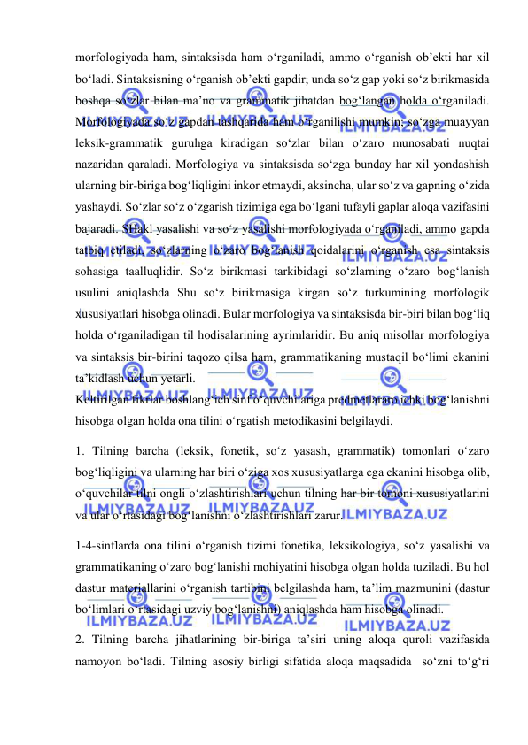  
 
morfologiyada ham, sintaksisda ham o‘rganiladi, ammo o‘rganish ob’ekti har xil 
bo‘ladi. Sintaksisning o‘rganish ob’ekti gapdir; unda so‘z gap yoki so‘z birikmasida 
boshqa so‘zlar bilan ma’no va grammatik jihatdan bog‘langan holda o‘rganiladi. 
Morfologiyada so‘z gapdan tashqarida ham o‘rganilishi mumkin; so‘zga muayyan 
leksik-grammatik guruhga kiradigan so‘zlar bilan o‘zaro munosabati nuqtai 
nazaridan qaraladi. Morfologiya va sintaksisda so‘zga bunday har xil yondashish 
ularning bir-biriga bog‘liqligini inkor etmaydi, aksincha, ular so‘z va gapning o‘zida 
yashaydi. So‘zlar so‘z o‘zgarish tizimiga ega bo‘lgani tufayli gaplar aloqa vazifasini 
bajaradi. SHakl yasalishi va so‘z yasalishi morfologiyada o‘rganiladi, ammo gapda 
tatbiq etiladi, so‘zlarning o‘zaro bog‘lanish qoidalarini o‘rganish esa sintaksis 
sohasiga taalluqlidir. So‘z birikmasi tarkibidagi so‘zlarning o‘zaro bog‘lanish 
usulini aniqlashda Shu so‘z birikmasiga kirgan so‘z turkumining morfologik 
xususiyatlari hisobga olinadi. Bular morfologiya va sintaksisda bir-biri bilan bog‘liq 
holda o‘rganiladigan til hodisalarining ayrimlaridir. Bu aniq misollar morfologiya 
va sintaksis bir-birini taqozo qilsa ham, grammatikaning mustaqil bo‘limi ekanini 
ta’kidlash uchun yetarli. 
Keltirilgan fikrlar boshlang‘ich sinf o‘quvchilariga predmetlararo ichki bog‘lanishni 
hisobga olgan holda ona tilini o‘rgatish metodikasini belgilaydi. 
1. Tilning barcha (leksik, fonetik, so‘z yasash, grammatik) tomonlari o‘zaro 
bog‘liqligini va ularning har biri o‘ziga xos xususiyatlarga ega ekanini hisobga olib, 
o‘quvchilar tilni ongli o‘zlashtirishlari uchun tilning har bir tomoni xususiyatlarini 
va ular o‘rtasidagi bog‘lanishni o‘zlashtirishlari zarur. 
1-4-sinflarda ona tilini o‘rganish tizimi fonetika, leksikologiya, so‘z yasalishi va 
grammatikaning o‘zaro bog‘lanishi mohiyatini hisobga olgan holda tuziladi. Bu hol 
dastur materiallarini o‘rganish tartibini belgilashda ham, ta’lim mazmunini (dastur 
bo‘limlari o‘rtasidagi uzviy bog‘lanishni) aniqlashda ham hisobga olinadi. 
2. Tilning barcha jihatlarining bir-biriga ta’siri uning aloqa quroli vazifasida 
namoyon bo‘ladi. Tilning asosiy birligi sifatida aloqa maqsadida  so‘zni to‘g‘ri 
