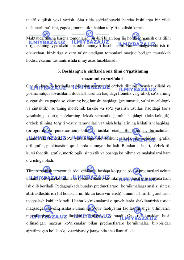  
 
talaffuz qilish yoki yozish, Shu tilda so‘zlaShuvchi barcha kishilarga bir xilda 
tushunarli bo‘lishi, gapda grammatik jihatdan to‘g‘ri tuzilishi kerak. 
Maktabda tilning barcha tomonlarini bir-biri bilan bog‘liq holda o‘rganish ona tilini 
o‘rgatishning yyetakchi metodik tamoyili hisoblanadi. Buni amalga oshirish til 
o‘suvchan, bir-biriga o‘zaro ta’sir etadigan tomonlari mavjud bo‘lgan murakkab 
hodisa ekanini tushuntirishda ilmiy asos hisoblanadi. 
3. Boshlang‘ich  sinflarda ona tilini o‘rgatishning  
mazmuni va vazifalari 
Ona tili kursida beriladigan bilimlar mazmunini o‘zbek tilining tovush tuzilishi va 
yozma nutqda tovushlarni ifodalash usullari haqidagi (fonetik va grafik); so‘zlarning 
o‘zgarishi va gapda so‘zlarning bog‘lanishi haqidagi (grammatik, ya’ni morfologik 
va sintaktik); so‘zning morfemik tarkibi va so‘z yasalish usullari haqidagi (so‘z 
yasalishiga doir); so‘zlarning leksik-semantik guruhi haqidagi (leksikologik); 
o‘zbek  tilining  to‘g‘ri yozuv  tamoyillari va tinish belgilarining ishlatilishi haqidagi 
(orfografik va punktuastion) bilimlar tashkil etadi. Bu bilimlar, birinchidan, 
grammatik, fonetik, so‘z yasalishiga oid tushunchalarda, ikkinchidan, grafik, 
orfografik, punktuastion qoidalarda namoyon bo‘ladi. Bundan tashqari, o‘zbek tili 
kursi fonetik, grafik, morfologik, sintaktik va boshqa ko‘nikma va malakalarni ham 
o‘z ichiga oladi. 
Tilni o‘rganish jarayonida o‘quvchilarda boshqa ko‘pgina o‘quv predmetlari uchun 
umumiy bo‘lgan ko‘nikmalar (predmetlararo ko‘nikmalar)ni hosil qilish ustida ham 
ish olib boriladi. Pedagogikada bunday predmetlararo   ko‘nikmalarga analiz, sintez, 
abstraktlashtirish (til hodisalarini fikran tasavvur etish), umumlashtirish, guruhlash, 
taqqoslash kabilar kiradi. Ushbu ko‘nikmalarni o‘quvchilarda shakllantirish ustida 
maqsadga muvofiq ishlash ularning o‘quv faoliyatini faollashtirishga, bilimlarini 
muvaffaqiyatli    egallashlariga imkoniyat yaratadi. Ona tili kursidan hosil 
qilinadigan maxsus ko‘nikmalar bilan predmetlararo ko‘nikmalar, bir-biridan   
ajratilmagan holda o‘quv-tarbiyaviy jarayonda shakllantiriladi. 
