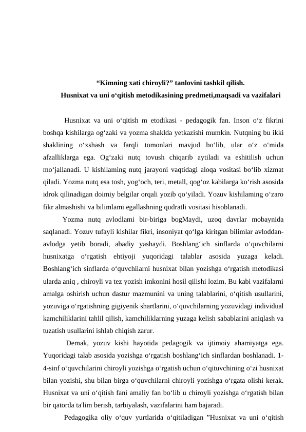 “Kimning xati chiroyli?” tanlovini tashkil qilish.
Husnixat va uni o‘qitish metodikasining predmeti,maqsadi va vazifalari
 
  Husnixat va uni o‘qitish m etodikasi - pedagogik fan. Inson o‘z fikrini
boshqa kishilarga og‘zaki va yozma shaklda yetkazishi mumkin. Nutqning bu ikki
shaklining  o‘xshash  va  farqli  tomonlari  mavjud  bo‘lib,  ular  o‘z  o‘mida
afzalliklarga  ega.  Og‘zaki  nutq  tovush  chiqarib  aytiladi  va  eshitilish  uchun
mo‘jallanadi. U kishilaming nutq jarayoni vaqtidagi aloqa vositasi bo‘lib xizmat
qiladi. Yozma nutq esa tosh, yog‘och, teri, metall, qog‘oz kabilarga ko‘rish asosida
idrok qilinadigan doimiy belgilar orqali yozib qo‘yiladi. Yozuv kishilaming o‘zaro
fikr almashishi va bilimlami egallashning qudratli vositasi hisoblanadi. 
 Yozma  nutq  avlodlami  bir-biriga  bogMaydi,  uzoq  davrlar  mobaynida
saqlanadi. Yozuv tufayli kishilar fikri, insoniyat qo‘lga kiritgan bilimlar avloddan-
avlodga  yetib  boradi,  abadiy  yashaydi.  Boshlang‘ich  sinflarda  o‘quvchilarni
husnixatga  o‘rgatish  ehtiyoji  yuqoridagi  talablar  asosida  yuzaga  keladi.
Boshlang‘ich sinflarda o‘quvchilarni husnixat bilan yozishga o‘rgatish metodikasi
ularda aniq , chiroyli va tez yozish imkonini hosil qilishi lozim. Bu kabi vazifalarni
amalga oshirish uchun dastur mazmunini va uning talablarini, o‘qitish usullarini,
yozuviga o‘rgatishning gigiyenik shartlarini, o‘quvchilarning yozuvidagi individual
kamchiliklarini tahlil qilish, kamchiliklarning yuzaga kelish sabablarini aniqlash va
tuzatish usullarini ishlab chiqish zarur. 
  Demak,  yozuv  kishi  hayotida  pedagogik  va  ijtimoiy  ahamiyatga  ega.
Yuqoridagi talab asosida yozishga o‘rgatish boshlang‘ich sinflardan boshlanadi. 1-
4-sinf o‘quvchilarini chiroyli yozishga o‘rgatish uchun o‘qituvchining o‘zi husnixat
bilan yozishi, shu bilan birga o‘quvchilarni chiroyli yozishga o‘rgata olishi kerak.
Husnixat va uni o‘qitish fani amaliy fan bo‘lib u chiroyli yozishga o‘rgatish bilan
bir qatorda ta'lim berish, tarbiyalash, vazifalarini ham bajaradi. 
  Pedagogika oliy o‘quv yurtlarida o‘qitiladigan ”Husnixat va uni o‘qitish
