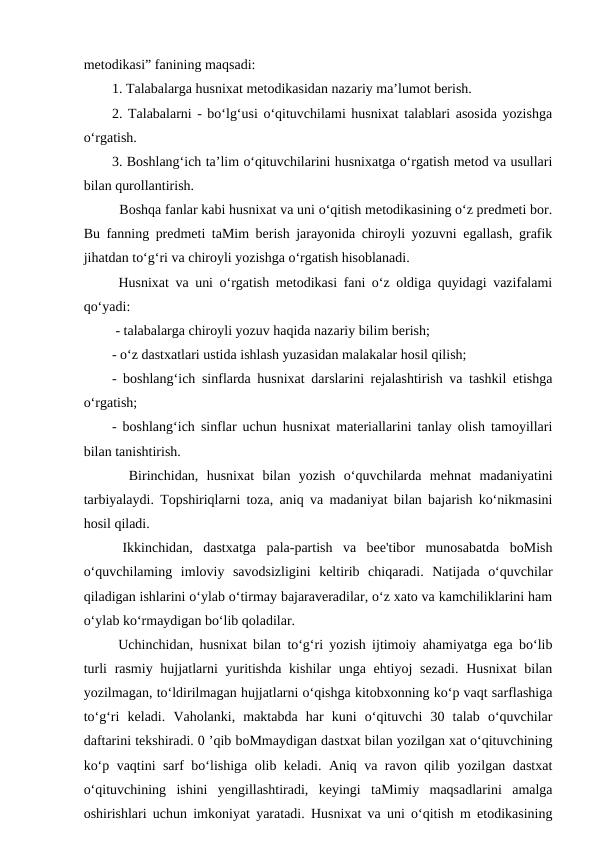 metodikasi” fanining maqsadi: 
1. Talabalarga husnixat metodikasidan nazariy ma’lumot berish. 
2. Talabalarni - bo‘lg‘usi o‘qituvchilami husnixat talablari asosida yozishga
o‘rgatish. 
3. Boshlang‘ich ta’lim o‘qituvchilarini husnixatga o‘rgatish metod va usullari
bilan qurollantirish. 
  Boshqa fanlar kabi husnixat va uni o‘qitish metodikasining o‘z predmeti bor.
Bu fanning predmeti taMim berish jarayonida chiroyli yozuvni egallash, grafik
jihatdan to‘g‘ri va chiroyli yozishga o‘rgatish hisoblanadi. 
 Husnixat va uni o‘rgatish metodikasi fani o‘z oldiga quyidagi vazifalami
qo‘yadi:
 - talabalarga chiroyli yozuv haqida nazariy bilim berish; 
- o‘z dastxatlari ustida ishlash yuzasidan malakalar hosil qilish; 
- boshlang‘ich sinflarda husnixat darslarini rejalashtirish va tashkil etishga
o‘rgatish; 
- boshlang‘ich sinflar uchun husnixat materiallarini tanlay olish tamoyillari
bilan tanishtirish. 
  Birinchidan,  husnixat  bilan  yozish  o‘quvchilarda  mehnat  madaniyatini
tarbiyalaydi. Topshiriqlarni toza, aniq va madaniyat bilan bajarish ko‘nikmasini
hosil qiladi. 
 Ikkinchidan,  dastxatga  pala-partish  va  bee'tibor  munosabatda  boMish
o‘quvchilaming  imloviy  savodsizligini  keltirib  chiqaradi.  Natijada  o‘quvchilar
qiladigan ishlarini o‘ylab o‘tirmay bajaraveradilar, o‘z xato va kamchiliklarini ham
o‘ylab ko‘rmaydigan bo‘lib qoladilar.
 Uchinchidan, husnixat bilan to‘g‘ri yozish ijtimoiy ahamiyatga ega bo‘lib
turli  rasmiy hujjatlarni yuritishda kishilar unga ehtiyoj sezadi.  Husnixat  bilan
yozilmagan, to‘ldirilmagan hujjatlarni o‘qishga kitobxonning ko‘p vaqt sarflashiga
to‘g‘ri  keladi.  Vaholanki,  maktabda  har  kuni  o‘qituvchi  30  talab  o‘quvchilar
daftarini tekshiradi. 0 ’qib boMmaydigan dastxat bilan yozilgan xat o‘qituvchining
ko‘p vaqtini sarf bo‘lishiga olib keladi. Aniq va ravon qilib yozilgan dastxat
o‘qituvchining  ishini  yengillashtiradi,  keyingi  taMimiy  maqsadlarini  amalga
oshirishlari uchun imkoniyat yaratadi. Husnixat va uni o‘qitish m etodikasining
