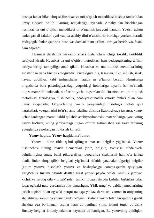 boshqa fanlar bilan aloqasi.Husnixat va uni o‘qitish metodikasi boshqa fanlar bilan
uzviy  aloqada  bo‘lib  ularning  natijalariga  tayanadi.  Amaliy  fan  hisoblangan
husnixat va uni o‘qitish metodikasi til o‘rganish jarayoni hamdir. Yozish uchun
tanlangan til faktlari ayni vaqtda adabiy tilni o‘zlashtirib borishga yordam beradi.
Pedagogik fanlar qatorida husnixat darslari ham ta’lim- tarbiya berish vazifasini
ham bajaradi. 
  Husnixat darslarida barkamol shaxs tushunchasi ichiga tozalik, tartiblilik
tarbiyasi kiradi. Husnixat va uni o‘qitish metodikasi ham pedagogikaning ta’lim-
tarbiya birligi tamoyiliga amal qiladi. Husnixat va uni o‘qitish metodikasining
asoslaridan yana biri psixologiyadir. Psixalogiya his, tasavvur, fikr, intilish, istak,
havas,  qobiliyat  kabi  tushunchalar  haqida  m  a’lumot  beradi.  Husnixatga
o‘rgatishda bola psixologiyasidagi  yuqoridagi holatlariga tayanib ish ko‘riladi,
o‘quv materiali tanlanadi, sinflar bo‘yicha taqsimlanadi. Husnixat va uni o‘qitish
metodikasi fiziologiya, tilshunoslik, adabiyotshunoslik vatarix fanlari bilan ham
uzviy  aloqadadir.  O‘quvchining  yozuv  jarayonidagi  fiziologik  holati  qo‘l
harakatlari, yozganlarini to‘g‘ri, aniq talaffuz qilishda fiziologiyaga tayansa, yozuv
uchun tanlangan matnni tahlil qilishda adabiyotshunoslik materiallariga, yozuvning
paydo bo‘lishi, uning jamiyatdagi tutgan o‘rnini tushunishda esa tarix fanining
yutuqlariga asoslangan holda ish ko‘radi.
Yozuv haqida. Yozuv haqida ma’lumot.
 Yozuv  -  biror  tilda  qabul  qilingan  maxsus  belgilar  yig‘indisi.  Yozuv
tushunchasi  tilning  tovush  elementlari  (so‘z,  bo‘g‘in,  tovush)ni  ifodalovchi
belgilarnigina emas, balki piktografiya, ideografiya shakllarini ham o‘z ichiga
oladi. Bular aloqa qilish belgilari yig‘indisi sifatida yozuvdan ilgarigi belgilar
(xotira  yozuvi,  hisoblash  yozuvi  va  boshqalar)ga  qarama-qarshi  qo‘yilgan.
Urug‘chilik tuzumi davrida dastlab surat yozuvi paydo bo‘ldi. Kishilik jamiyati
kichik va tarqoq oila - urugMardan tashkil topgan darvda kishilar birbirlari bilan
faqat og‘zaki nutq yordamida fikr almashgan. Yirik urug‘ va qabila jamoalarining
tarkib topishi bilan og‘zaki nutqni uzoqqa yetkazish va uni zamon insoniyatning
shu ehtiyoji zaminida yozuv paydo bo‘lgan. Boshida yozuv bilan bir qatorda grafik
shaklga  ega  bo‘lmagan  usullar  ham  qo‘llanilgan  (mis,  iplami  tugib  qo‘yish).
Bunday belgilar ibtidoiy odamlar hayotida qo‘llanilgan. Bu yozuvning qoldiqlari
