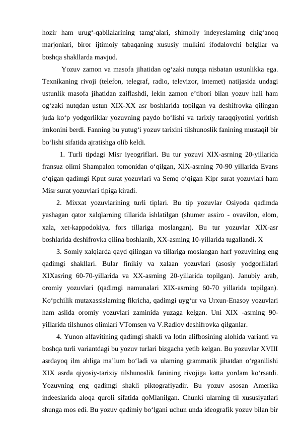 hozir  ham  urug‘-qabilalarining  tamg‘alari,  shimoliy  indeyeslaming  chig‘anoq
marjonlari,  biror  ijtimoiy  tabaqaning  xususiy  mulkini  ifodalovchi  belgilar  va
boshqa shakllarda mavjud. 
  Yozuv zamon va masofa jihatidan og‘zaki nutqqa nisbatan ustunlikka ega.
Texnikaning rivoji (telefon, telegraf, radio, televizor, intemet) natijasida undagi
ustunlik masofa jihatidan zaiflashdi, lekin zamon e’tibori bilan yozuv hali ham
og‘zaki nutqdan ustun XIX-XX asr boshlarida topilgan va deshifrovka qilingan
juda ko‘p yodgorliklar yozuvning paydo bo‘lishi va tarixiy taraqqiyotini yoritish
imkonini berdi. Fanning bu yutug‘i yozuv tarixini tilshunoslik fanining mustaqil bir
bo‘lishi sifatida ajratishga olib keldi.
 1. Turli tipdagi Misr iyeogriflari. Bu tur yozuvi XlX-asrning 20-yillarida
fransuz olimi Shampalon tomonidan o‘qilgan, XlX-asrning 70-90 yillarida Evans
o‘qigan qadimgi Kput surat yozuvlari va Semq o‘qigan Kipr surat yozuvlari ham
Misr surat yozuvlari tipiga kiradi. 
2.  Mixxat  yozuvlarining  turli  tiplari.  Bu  tip  yozuvlar  Osiyoda  qadimda
yashagan qator xalqlarning tillarida ishlatilgan (shumer assiro - ovavilon, elom,
xala,  xet-kappodokiya,  fors  tillariga  moslangan).  Bu  tur  yozuvlar  XlX-asr
boshlarida deshifrovka qilina boshlanib, XX-asming 10-yillarida tugallandi. X 
3. Somiy xalqiarda qayd qilingan va tillariga moslangan harf yozuvining eng
qadimgi  shakllari.  Bular  finikiy  va  xalaan  yozuvlari  (asosiy  yodgorliklari
XIXasring  60-70-yillarida  va  XX-asrning  20-yillarida  topilgan).  Janubiy  arab,
oromiy  yozuvlari  (qadimgi  namunalari  XlX-asrning  60-70  yillarida  topilgan).
Ko‘pchilik mutaxassislaming fikricha, qadimgi uyg‘ur va Urxun-Enasoy yozuvlari
ham  aslida  oromiy yozuvlari  zaminida yuzaga kelgan.  Uni  XIX -asrning 90-
yiIlarida tilshunos olimlari VTomsen va V.Radlov deshifrovka qilganlar. 
4. Yunon alfavitining qadimgi shakli va lotin alifbosining alohida varianti va
boshqa turli variantdagi bu yozuv turlari bizgacha yetib kelgan. Bu yozuvlar XVIII
asrdayoq ilm ahliga ma’lum bo‘ladi va ulaming grammatik jihatdan o‘rganilishi
XIX asrda qiyosiy-tarixiy tilshunoslik fanining rivojiga katta yordam ko‘rsatdi.
Yozuvning  eng  qadimgi  shakli  piktografiyadir.  Bu  yozuv  asosan  Amerika
indeeslarida aloqa quroli sifatida qoMlanilgan. Chunki ularning til xususiyatlari
shunga mos edi. Bu yozuv qadimiy bo‘lgani uchun unda ideografik yozuv bilan bir
