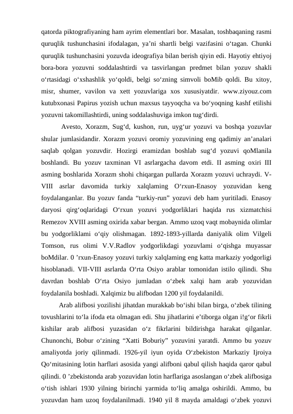 qatorda piktografiyaning ham ayrim elementlari bor. Masalan, toshbaqaning rasmi
quruqlik tushunchasini ifodalagan, ya’ni shartli belgi vazifasini o‘tagan. Chunki
quruqlik tushunchasini yozuvda ideografiya bilan berish qiyin edi. Hayotiy ehtiyoj
bora-bora  yozuvni  soddalashtirdi  va  tasvirlangan  predmet  bilan  yozuv  shakli
o‘rtasidagi o‘xshashlik yo‘qoldi, belgi so‘zning simvoli boMib qoldi. Bu xitoy,
misr,  shumer,  vavilon  va  xett  yozuvlariga  xos  xususiyatdir.  www.ziyouz.com
kutubxonasi Papirus yozish uchun maxsus tayyoqcha va bo‘yoqning kashf etilishi
yozuvni takomillashtirdi, uning soddalashuviga imkon tug‘dirdi. 
  Avesto, Xorazm, Sug‘d, kushon, run, uyg‘ur yozuvi va boshqa yozuvlar
shular jumlasidandir. Xorazm yozuvi oromiy yozuvining eng qadimiy an’analari
saqlab  qolgan  yozuvdir.  Hozirgi  eramizdan  boshlab  sug‘d  yozuvi  qoMlanila
boshlandi. Bu yozuv taxminan VI asrlargacha davom etdi. II asming oxiri III
asming boshlarida Xorazm shohi chiqargan pullarda Xorazm yozuvi uchraydi. V-
VIII  asrlar  davomida  turkiy  xalqlaming  O‘rxun-Enasoy  yozuvidan  keng
foydalanganlar. Bu yozuv fanda “turkiy-run” yozuvi deb ham yuritiladi. Enasoy
daryosi  qirg‘oqlaridagi  O‘rxun  yozuvi  yodgorliklari  haqida  rus  xizmatchisi
Remezov XVIII asming oxirida xabar bergan. Ammo uzoq vaqt mobaynida olimlar
bu yodgorliklami o‘qiy olishmagan. 1892-1893-yillarda daniyalik olim Vilgeli
Tomson,  rus  olimi  V.V.Radlov  yodgorlikdagi  yozuvlami  o‘qishga  muyassar
boMdilar. 0 ’rxun-Enasoy yozuvi turkiy xalqlaming eng katta markaziy yodgorligi
hisoblanadi. VII-VIII asrlarda O‘rta Osiyo arablar tomonidan istilo qilindi. Shu
davrdan  boshlab  O‘rta  Osiyo  jumladan  o‘zbek  xalqi  ham  arab  yozuvidan
foydalanila boshladi. Xalqimiz bu alifbodan 1200 yil foydalanildi. 
  Arab alifbosi yozilishi jihatdan murakkab bo‘ishi bilan birga, o‘zbek tilining
tovushlarini to‘la ifoda eta olmagan edi. Shu jihatlarini e’tiborga olgan i!g‘or fikrli
kishilar  arab  alifbosi  yuzasidan  o‘z  fikrlarini  bildirishga  harakat  qilganlar.
Chunonchi, Bobur o‘zining “Xatti Boburiy” yozuvini yaratdi. Ammo bu yozuv
amaliyotda joriy qilinmadi. 1926-yil iyun oyida O‘zbekiston Markaziy Ijroiya
Qo‘mitasining lotin harflari asosida yangi alifboni qabul qilish haqida qaror qabul
qilindi. 0 ’zbekistonda arab yozuvidan lotin harflariga asoslangan o‘zbek alifbosiga
o‘tish ishlari 1930 yilning birinchi yarmida to‘liq amalga oshirildi. Ammo, bu
yozuvdan ham uzoq foydalanilmadi. 1940 yil 8 mayda amaldagi o‘zbek yozuvi
