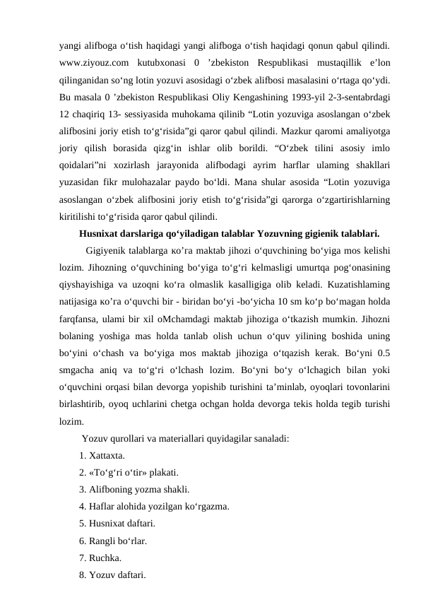 yangi alifboga o‘tish haqidagi yangi alifboga o‘tish haqidagi qonun qabul qilindi.
www.ziyouz.com  kutubxonasi  0  ’zbekiston  Respublikasi  mustaqillik  e’lon
qilinganidan so‘ng lotin yozuvi asosidagi o‘zbek alifbosi masalasini o‘rtaga qo‘ydi.
Bu masala 0 ’zbekiston Respublikasi Oliy Kengashining 1993-yil 2-3-sentabrdagi
12 chaqiriq 13- sessiyasida muhokama qilinib “Lotin yozuviga asoslangan o‘zbek
alifbosini joriy etish to‘g‘risida”gi qaror qabul qilindi. Mazkur qaromi amaliyotga
joriy  qilish  borasida  qizg‘in  ishlar  olib  borildi.  “O‘zbek  tilini  asosiy  imlo
qoidalari”ni  xozirlash  jarayonida  alifbodagi  ayrim  harflar  ulaming  shakllari
yuzasidan fikr mulohazalar paydo bo‘ldi. Mana shular asosida “Lotin yozuviga
asoslangan o‘zbek alifbosini joriy etish to‘g‘risida”gi qarorga o‘zgartirishlarning
kiritilishi to‘g‘risida qaror qabul qilindi. 
Husnixat darslariga qo‘yiladigan talablar Yozuvning gigienik talablari.  
  Gigiyenik talablarga ко’га maktab jihozi o‘quvchining bo‘yiga mos kelishi
lozim. Jihozning o‘quvchining bo‘yiga to‘g‘ri kelmasligi umurtqa pog‘onasining
qiyshayishiga va uzoqni ko‘ra olmaslik kasalligiga olib keladi. Kuzatishlaming
natijasiga ко’га o‘quvchi bir - biridan bo‘yi -bo‘yicha 10 sm ko‘p bo‘magan holda
farqfansa, ulami bir xil oMchamdagi maktab jihoziga o‘tkazish mumkin. Jihozni
bolaning yoshiga mas holda tanlab olish uchun o‘quv yilining boshida uning
bo‘yini  o‘chash  va bo‘yiga mos  maktab jihoziga o‘tqazish kerak. Bo‘yni  0.5
smgacha  aniq  va  to‘g‘ri  o‘lchash  lozim.  Bo‘yni  bo‘y  o‘lchagich  bilan  yoki
o‘quvchini orqasi bilan devorga yopishib turishini ta’minlab, oyoqlari tovonlarini
birlashtirib, oyoq uchlarini chetga ochgan holda devorga tekis holda tegib turishi
lozim. 
 Yozuv qurollari va materiallari quyidagilar sanaladi: 
1. Xattaxta. 
2. «To‘g‘ri o‘tir» plakati. 
3. Alifboning yozma shakli. 
4. Haflar alohida yozilgan ko‘rgazma. 
5. Husnixat daftari. 
6. Rangli bo‘rlar. 
7. Ruchka. 
8. Yozuv daftari. 
