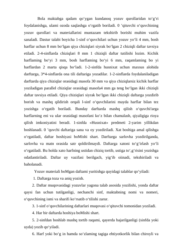   Bola  maktabga  qadam  qo‘ygan  kundanoq  yozuv  qurollaridan  to‘g‘ri
foydalanishga, ulami ozoda saqlashga o‘rgatib boriladi. 0 ’qituvchi o‘quvchining
yozuv  qurollari  va  materiallarini  muntazam  tekshirib  borishi  muhim  vazifa
sanaladi. Dastur talabi boyicha 1-sinf o‘quvchilari uchun yozuv yo‘li 4 mm, bosh
harflar uchun 8 mm bo‘lgan qiya chiziqlari siyrak bo‘lgan 2 chiziqli daftar tavsiya
etiladi. 2-4-sinflarda  chiziqlari  8  mm  1 chiziqli  daftar  tutilishi  lozim.  Kichik
harflaming  bo‘yi  3  mm,  bosh  harflaming  bo‘yi  6  mm,  raqamlaming  bo  yi
harflardan  2  marta  qisqa  bo‘ladi.  1-2-sinfda  husnixat  uchun  maxsus  alohida
darftarga, 3*4-sinflarda ona tili daftariga yozadilar. 1-2-sinflarda foydalaniladigan
darftarda qiya chiziqlar orasidagi masofa 30 mm va qiya chiziqlarsiz kichik harflar
yoziladigan parallel chiziqlar orasidagi masofa4 mm ga teng bo‘lgan ikki chiziqli
daftar tavsiya etiladi. Qiya chiziqlari siyrak bo‘lgan ikki chiziqli daftarga yozdirib
borish  va mashq  qildirish orqali  l-sinf  o‘quvchilarini  mayda harflar  bilan tez
yozishga  o‘rgatib  boriladi.  Bunday  darftarda  mashq  qilish  o‘quvchi!arga
harflarning eni va ular orasidagi masofani ko‘z bilan chamalash, qiyaligiga rioya
qilish  imkoniyatini  beradi.  1-sinfda  «Husnixat»  predmeti  2-yarim  yillikdan
boshlanadi. 0 ’quvchi daftariga sana va oy yozdiriladi. Xat boshiga amal qilishga
o‘rgatiladi,  daftar  hoshiyasi  boMishi  shart.  Darftarga  sarlovha  yozdirilganda,
sarlovha  va  matn  orasida  satr  qoldirilmaydi.  Daftarga  xatoni  to‘g‘irlash  yo‘li
o‘rgatiladi. Bu holda xato harfning ustidan chiziq tortib, ustiga to‘,g‘risini yozishga
odatlantiriladi.  Daftar  uy  vazifasi  berilgach,  yig‘ib  oiinadi,  tekshiriladi  va
baholanadi. 
  Yozuv materiali boMgan daftami yuritishga quyidagi talablar qo‘yiladi:
 1. Daftarga toza va aniq yozish. 
2. Daftar muqovasidagi yozuvlar yagona talab asosida yozilishi, yonda daftar
qaysi  fan  uchun  tutilganligi,  nechanchi  sinf,  maktabning  nomi  va  nomeri,
o‘quvchining ismi va sharifi ko‘rsatib o‘tilishi zarur. 
3. 1-sinf o‘quvchilarining daftarlari muqovasi o‘qituvchi tomonidan yoziladi. 
4. Har bir daftarda hoshiya boMishi shart.
5. 2-sinfdan boshlab mashq tortib raqami, qayerda bajarilganligi (sinfda yoki
uyda) yozib qo‘yiladi. 
6. Harf yoki bo‘g in hamda so‘zlaming tagiga ehtiyotkorlik bilan chiroyli va
