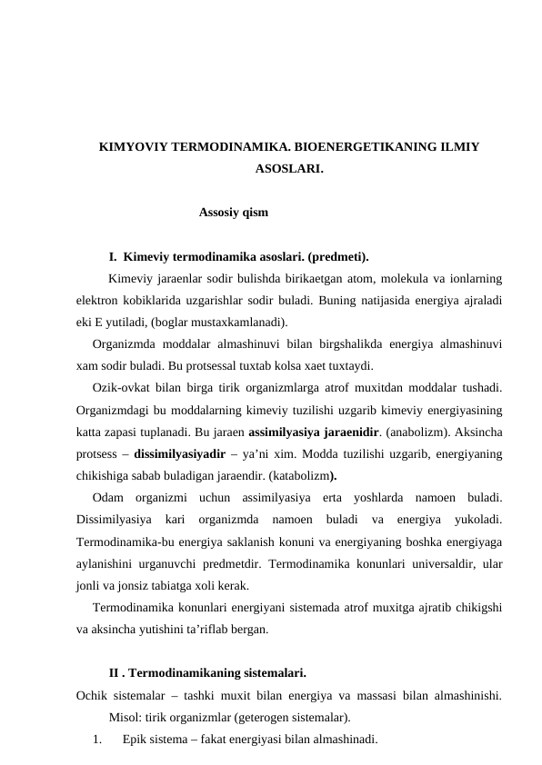 KIMYOVIY TERMODINAMIKA. BIOENERGETIKANING ILMIY
ASOSLARI.
Assosiy qism
I.  Kimeviy termodinamika asoslari. (predmeti). 
Kimeviy jaraenlar sodir bulishda birikaetgan atom, molekula va ionlarning
elektron kobiklarida uzgarishlar sodir buladi. Buning natijasida energiya ajraladi
eki E yutiladi, (boglar mustaxkamlanadi).
Organizmda  moddalar  almashinuvi  bilan  birgshalikda  energiya  almashinuvi
xam sodir buladi. Bu protsessal tuxtab kolsa xaet tuxtaydi. 
Ozik-ovkat bilan birga tirik organizmlarga atrof muxitdan moddalar tushadi.
Organizmdagi bu moddalarning kimeviy tuzilishi uzgarib kimeviy energiyasining
katta zapasi tuplanadi. Bu jaraen assimilyasiya jaraenidir. (anabolizm). Aksincha
protsess –  dissimilyasiyadir  – ya’ni xim. Modda tuzilishi uzgarib, energiyaning
chikishiga sabab buladigan jaraendir. (katabolizm).
Odam  organizmi  uchun  assimilyasiya  erta  yoshlarda  namoen  buladi.
Dissimilyasiya  kari  organizmda  namoen  buladi  va  energiya  yukoladi.
Termodinamika-bu energiya saklanish konuni va energiyaning boshka energiyaga
aylanishini urganuvchi predmetdir. Termodinamika konunlari universaldir, ular
jonli va jonsiz tabiatga xoli kerak. 
Termodinamika konunlari energiyani sistemada atrof muxitga ajratib chikigshi
va aksincha yutishini ta’riflab bergan.  
II . Termodinamikaning sistemalari. 
Ochik sistemalar – tashki muxit bilan energiya va massasi bilan almashinishi.
Misol: tirik organizmlar (geterogen sistemalar).
1.
Epik sistema – fakat energiyasi bilan almashinadi.
