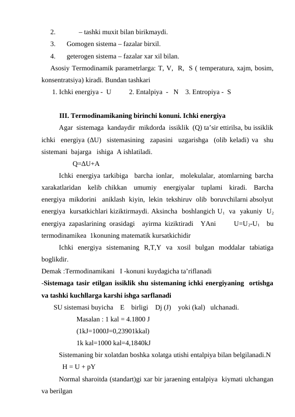 2.
       – tashki muxit bilan birikmaydi.
3.
Gomogen sistema – fazalar birxil. 
4.
geterogen sistema – fazalar xar xil bilan. 
Asosiy Termodinamik parametrlarga: T, V,  R,  S ( temperatura, xajm, bosim,
konsentratsiya) kiradi. Bundan tashkari
 1. Ichki energiya -  U 
2. Entalpiya  -   N    3. Entropiya -  S
III. Termodinamikaning birinchi konuni. Ichki energiya
Agar  sistemaga  kandaydir  mikdorda  issiklik  (Q) ta’sir ettirilsa, bu issiklik
ichki  energiya (∆U)  sistemasining  zapasini  uzgarishga  (olib keladi) va  shu
sistemani  bajarga   ishiga  A ishlatiladi.
                  Q=∆U+A
Ichki energiya tarkibiga  barcha ionlar,  molekulalar, atomlarning barcha
xarakatlaridan  kelib chikkan  umumiy  energiyalar  tuplami  kiradi.  Barcha
energiya  mikdorini   aniklash  kiyin,  lekin  tekshiruv  olib  boruvchilarni absolyut
energiya  kursatkichlari kiziktirmaydi. Aksincha  boshlangich U1  va  yakuniy  U2
energiya zapaslarining orasidagi  ayirma kiziktiradi  YAni     U=U2-U1  bu
termodinamikea  1konuning matematik kursatkichidir 
Ichki  energiya  sistemaning  R,T,Y  va  xosil  bulgan  moddalar  tabiatiga
boglikdir.
Demak :Termodinamikani   I -konuni kuydagicha ta’riflanadi
-Sistemaga tasir etilgan issiklik shu sistemaning ichki energiyaning  ortishga
va tashki kuchllarga karshi ishga sarflanadi 
       SU sistemasi buyicha    E    birligi    Dj (J)    yoki (kal)   ulchanadi.
Masalan : 1 kal = 4.1800 J
(1kJ=1000J=0,23901kkal)
1k kal=1000 kal=4,1840kJ
Sistemaning bir xolatdan boshka xolatga utishi entalpiya bilan belgilanadi.N
      
  H = U + pY
Normal sharoitda (standart)gi xar bir jaraening entalpiya  kiymati ulchangan
va berilgan 
