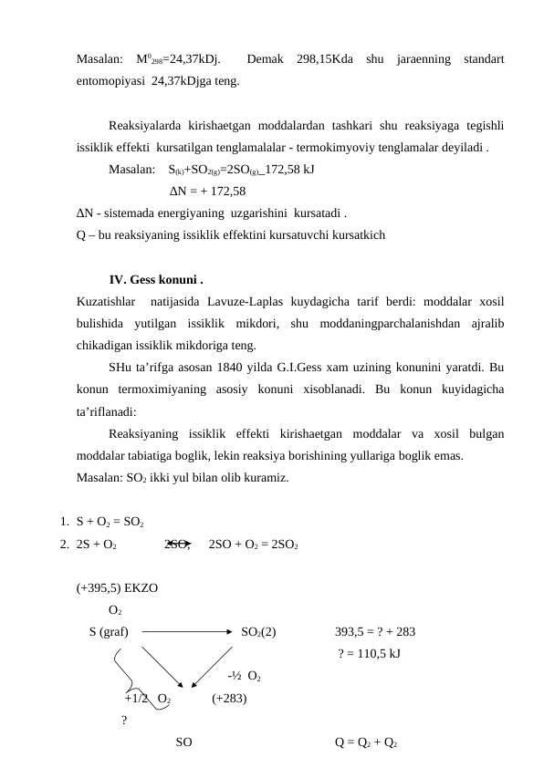 Masalan:  M0
298=24,37kDj.   Demak  298,15Kda  shu  jaraenning  standart
entomopiyasi  24,37kDjga teng.
Reaksiyalarda  kirishaetgan  moddalardan  tashkari  shu  reaksiyaga  tegishli
issiklik effekti  kursatilgan tenglamalalar - termokimyoviy tenglamalar deyiladi .
Masalan:    S(k)+SO2(g)=2SO(g)_172,58 kJ
         ∆N = + 172,58
∆N - sistemada energiyaning  uzgarishini  kursatadi .
Q – bu reaksiyaning issiklik effektini kursatuvchi kursatkich 
IV. Gess konuni . 
Kuzatishlar   natijasida  Lavuze-Laplas  kuydagicha  tarif  berdi:  moddalar  xosil
bulishida  yutilgan  issiklik  mikdori,  shu  moddaningparchalanishdan  ajralib
chikadigan issiklik mikdoriga teng. 
SHu ta’rifga asosan 1840 yilda G.I.Gess xam uzining konunini yaratdi. Bu
konun  termoximiyaning  asosiy  konuni  xisoblanadi.  Bu  konun  kuyidagicha
ta’riflanadi:
Reaksiyaning  issiklik  effekti  kirishaetgan  moddalar  va  xosil  bulgan
moddalar tabiatiga boglik, lekin reaksiya borishining yullariga boglik emas. 
Masalan: SO2 ikki yul bilan olib kuramiz. 
1. S + O2 = SO2 
2. 2S + O2               2SO, 
 2SO + O2 = 2SO2  
(+395,5) EKZO
O2 
    S (graf)
 SO2(2) 
393,5 = ? + 283 
 ? = 110,5 kJ 
                 -½  O2    
     +1/2   O2               (+283)
    ?
  
                     SO
Q = Q2 + Q2

