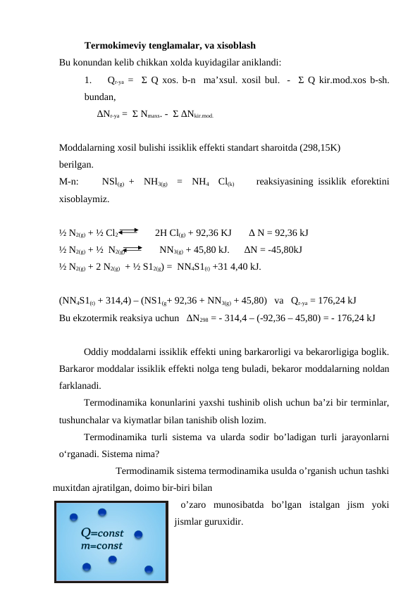 Termokimeviy tenglamalar, va xisoblash 
Bu konundan kelib chikkan xolda kuyidagilar aniklandi:
1.    Qr-ya =  Σ Q xos. b-n  ma’xsul. xosil bul.  -  Σ Q kir.mod.xos b-sh.
bundan,
∆Nr-ya =  Σ Nmaxs. -  Σ ∆Nkir.mod. 
Moddalarning xosil bulishi issiklik effekti standart sharoitda (298,15K) 
berilgan.
M-n:     NSl(g) +  NH3(g)  =  NH4  Cl(k)       reaksiyasining issiklik eforektini
xisoblaymiz.
½ N2(g) + ½ Cl2               2H Cl(g) + 92,36 KJ       ∆ N = 92,36 kJ 
½ N2(g) + ½  N2(g)              NN3(g) + 45,80 kJ.      ∆N = -45,80kJ 
½ N2(g) + 2 N2(g)  + ½ S12(g) =  NN4S1(t) +31 4,40 kJ.     
(NN4S1(t) + 314,4) – (NS1(g+ 92,36 + NN3(g) + 45,80)   va   Qr-ya = 176,24 kJ
Bu ekzotermik reaksiya uchun   ∆N298 = - 314,4 – (-92,36 – 45,80) = - 176,24 kJ 
Oddiy moddalarni issiklik effekti uning barkarorligi va bekarorligiga boglik.
Barkaror moddalar issiklik effekti nolga teng buladi, bekaror moddalarning noldan
farklanadi.
Termodinamika konunlarini yaxshi tushinib olish uchun ba’zi bir terminlar,
tushunchalar va kiymatlar bilan tanishib olish lozim.
Termodinamika turli sistema va ularda sodir bo’ladigan turli jarayonlarni
o‘rganadi. Sistema nima?
                       Termodinamik sistema termodinamika usulda o’rganish uchun tashki
muxitdan ajratilgan, doimo bir-biri bilan 
o’zaro  munosibatda  bo’lgan  istalgan  jism  yoki
jismlar guruxidir.
