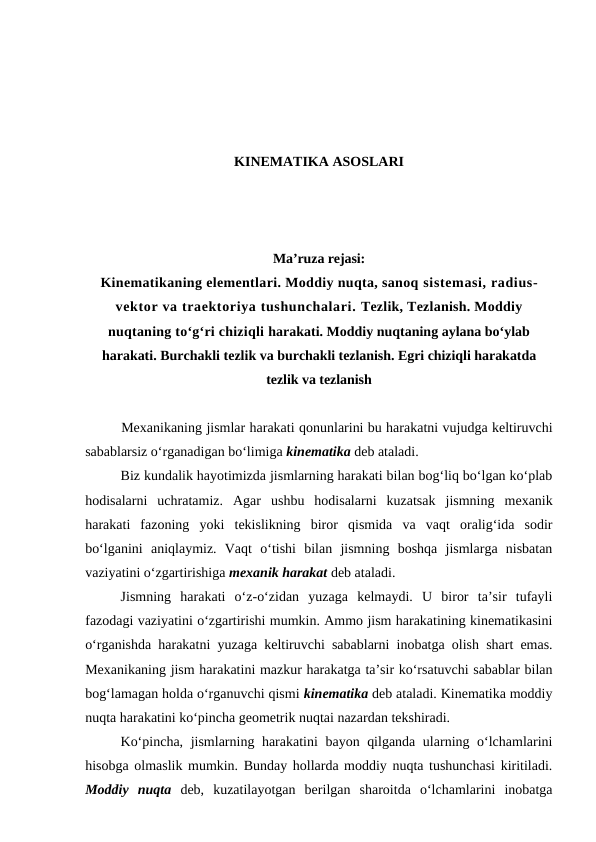 KINEMATIKA ASOSLARI
Ma’ruza rejasi:
Kinematikaning elementlari. Moddiy nuqta, sanoq sistemasi, radius-
vektor va traektoriya tushunchalari. Tezlik, Tezlanish. Moddiy
nuqtaning to‘g‘ri chiziqli harakati. Moddiy nuqtaning aylana bo‘ylab
harakati. Burchakli tezlik va burchakli tezlanish. Egri chiziqli harakatda
tezlik va tezlanish
Mexanikaning jismlar harakati qonunlarini bu harakatni vujudga keltiruvchi
sabablarsiz o‘rganadigan bo‘limiga kinematika deb ataladi.
Biz kundalik hayotimizda jismlarning harakati bilan bog‘liq bo‘lgan ko‘plab
hodisalarni  uchratamiz.  Agar  ushbu  hodisalarni  kuzatsak  jismning  mexanik
harakati  fazoning  yoki  tekislikning  biror  qismida  va  vaqt  oralig‘ida  sodir
bo‘lganini  aniqlaymiz.  Vaqt  o‘tishi  bilan  jismning  boshqa  jismlarga  nisbatan
vaziyatini o‘zgartirishiga mexanik harakat deb ataladi. 
Jismning  harakati  o‘z-o‘zidan  yuzaga  kelmaydi.  U  biror  ta’sir  tufayli
fazodagi vaziyatini o‘zgartirishi mumkin. Ammo jism harakatining kinematikasini
o‘rganishda harakatni yuzaga keltiruvchi sabablarni inobatga olish shart emas.
Mexanikaning jism harakatini mazkur harakatga ta’sir ko‘rsatuvchi sabablar bilan
bog‘lamagan holda o‘rganuvchi qismi kinematika deb ataladi. Kinematika moddiy
nuqta harakatini ko‘pincha geometrik nuqtai nazardan tekshiradi.
Ko‘pincha, jismlarning harakatini bayon qilganda ularning o‘lchamlarini
hisobga olmaslik mumkin. Bunday hollarda moddiy nuqta tushunchasi kiritiladi.
Moddiy  nuqta deb,  kuzatilayotgan  berilgan  sharoitda  o‘lchamlarini  inobatga
