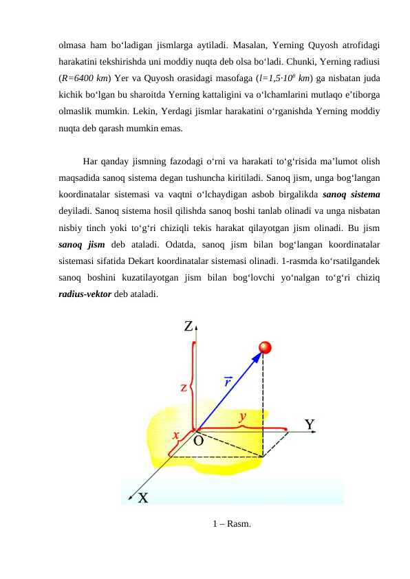 olmasa ham bo‘ladigan jismlarga aytiladi. Masalan, Yerning Quyosh atrofidagi
harakatini tekshirishda uni moddiy nuqta deb olsa bo‘ladi. Chunki, Yerning radiusi
(R=6400 km) Yer va Quyosh orasidagi masofaga (l=1,5·108 km) ga nisbatan juda
kichik bo‘lgan bu sharoitda Yerning kattaligini va o‘lchamlarini mutlaqo e’tiborga
olmaslik mumkin. Lekin, Yerdagi jismlar harakatini o‘rganishda Yerning moddiy
nuqta deb qarash mumkin emas.
Har qanday jismning fazodagi o‘rni va harakati to‘g‘risida ma’lumot olish
maqsadida sanoq sistema degan tushuncha kiritiladi. Sanoq jism, unga bog‘langan
koordinatalar sistemasi va vaqtni o‘lchaydigan asbob birgalikda  sanoq sistema
deyiladi. Sanoq sistema hosil qilishda sanoq boshi tanlab olinadi va unga nisbatan
nisbiy tinch yoki to‘g‘ri chiziqli tekis harakat qilayotgan jism olinadi. Bu jism
sanoq  jism deb  ataladi.  Odatda,  sanoq  jism  bilan  bog‘langan  koordinatalar
sistemasi sifatida Dekart koordinatalar sistemasi olinadi. 1-rasmda ko‘rsatilgandek
sanoq  boshini  kuzatilayotgan  jism  bilan  bog‘lovchi  yo‘nalgan  to‘g‘ri  chiziq
radius-vektor deb ataladi.
1 – Rasm.
