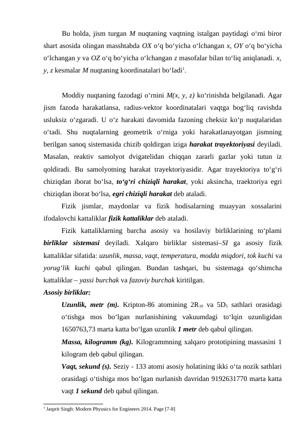 Bu holda, jism turgan M nuqtaning vaqtning istalgan paytidagi o‘rni biror
shart asosida olingan masshtabda OX o‘q bo‘yicha o‘lchangan x, OY o‘q bo‘yicha
o‘lchangan y va OZ o‘q bo‘yicha o‘lchangan z masofalar bilan to‘liq aniqlanadi. x,
y, z kesmalar M nuqtaning koordinatalari bo‘ladi1.
Moddiy nuqtaning fazodagi o‘rnini M(x, y, z) ko‘rinishda belgilanadi. Agar
jism  fazoda  harakatlansa,  radius-vektor  koordinatalari  vaqtga bog‘liq ravishda
usluksiz o‘zgaradi. U o‘z harakati davomida fazoning cheksiz ko‘p nuqtalaridan
o‘tadi.  Shu  nuqtalarning  geometrik  o‘rniga  yoki  harakatlanayotgan  jismning
berilgan sanoq sistemasida chizib qoldirgan iziga harakat trayektoriyasi deyiladi.
Masalan,  reaktiv  samolyot  dvigatelidan  chiqqan  zararli  gazlar  yoki  tutun  iz
qoldiradi. Bu samolyotning harakat trayektoriyasidir. Agar trayektoriya to‘g‘ri
chiziqdan iborat bo‘lsa,  to‘g‘ri chiziqli harakat, yoki aksincha, traektoriya egri
chiziqdan iborat bo‘lsa, egri chiziqli harakat deb ataladi.
Fizik  jismlar,  maydonlar  va  fizik  hodisalarning  muayyan  xossalarini
ifodalovchi kattaliklar fizik kattaliklar deb ataladi. 
Fizik  kattaliklarning  barcha  asosiy  va  hosilaviy  birliklarining  to‘plami
birliklar  sistemasi deyiladi.  Xalqaro  birliklar  sistemasi–SI ga  asosiy  fizik
kattaliklar sifatida: uzunlik, massa, vaqt, temperatura, modda miqdori, tok kuchi va
yorug‘lik  kuchi qabul  qilingan.  Bundan  tashqari,  bu  sistemaga  qo‘shimcha
kattaliklar – yassi burchak va fazoviy burchak kiritilgan.
Asosiy birliklar:
Uzunlik, metr (m). Kripton-86 atomining 2R10 va 5D5 sathlari orasidagi
o‘tishga  mos  bo‘lgan  nurlanishining  vakuumdagi  to‘lqin  uzunligidan
1650763,73 marta katta bo‘lgan uzunlik 1 metr deb qabul qilingan.
Massa, kilogramm (kg). Kilogrammning xalqaro prototipining massasini 1
kilogram deb qabul qilingan.
Vaqt, sekund (s). Seziy - 133 atomi asosiy holatining ikki o‘ta nozik sathlari
orasidagi o‘tishiga mos bo‘lgan nurlanish davridan 9192631770 marta katta
vaqt 1 sekund deb qabul qilingan.
1 Jasprit Singh: Modern Phyusics for Engineers 2014. Page [7-8]
