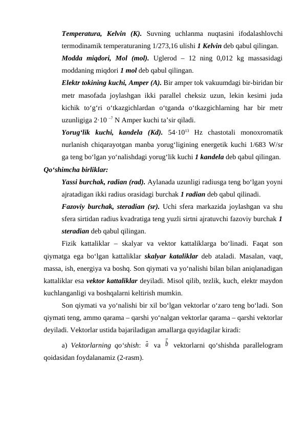 Temperatura,  Kelvin  (K). Suvning  uchlanma  nuqtasini  ifodalashlovchi
termodinamik temperaturaning 1/273,16 ulishi 1 Kelvin deb qabul qilingan. 
Modda  miqdori,  Mol  (mol). Uglerod  –  12  ning  0,012  kg  massasidagi
moddaning miqdori 1 mol deb qabul qilingan.
Elektr tokining kuchi, Amper (A). Bir amper tok vakuumdagi bir-biridan bir
metr masofada joylashgan ikki parallel cheksiz uzun, lekin kesimi juda
kichik  to‘g‘ri  o‘tkazgichlardan  o‘tganda  o‘tkazgichlarning  har  bir  metr
uzunligiga 2·10 –7 N Amper kuchi ta’sir qiladi.
Yorug‘lik  kuchi,  kandela  (Kd). 54·1013 Hz  chastotali  monoxromatik
nurlanish chiqarayotgan manba yorug‘ligining energetik kuchi 1/683 W/sr
ga teng bo‘lgan yo‘nalishdagi yorug‘lik kuchi 1 kandela deb qabul qilingan.
Qo‘shimcha birliklar:
Yassi burchak, radian (rad). Aylanada uzunligi radiusga teng bo‘lgan yoyni
ajratadigan ikki radius orasidagi burchak 1 radian deb qabul qilinadi.
Fazoviy burchak, steradian (sr). Uchi sfera markazida joylashgan va shu
sfera sirtidan radius kvadratiga teng yuzli sirtni ajratuvchi fazoviy burchak 1
steradian deb qabul qilingan.
Fizik  kattaliklar  –  skalyar  va  vektor  kattaliklarga  bo‘linadi.  Faqat  son
qiymatga ega bo‘lgan kattaliklar  skalyar kataliklar deb ataladi. Masalan, vaqt,
massa, ish, energiya va boshq. Son qiymati va yo‘nalishi bilan bilan aniqlanadigan
kattaliklar esa vektor kattaliklar deyiladi. Misol qilib, tezlik, kuch, elektr maydon
kuchlanganligi va boshqalarni keltirish mumkin.
Son qiymati va yo‘nalishi bir xil bo‘lgan vektorlar o‘zaro teng bo‘ladi. Son
qiymati teng, ammo qarama – qarshi yo‘nalgan vektorlar qarama – qarshi vektorlar
deyiladi. Vektorlar ustida bajariladigan amallarga quyidagilar kiradi:
a)  Vektorlarning qo‘shish:  ⃗a  va  ⃗b  vektorlarni qo‘shishda parallelogram
qoidasidan foydalanamiz (2-rasm).
