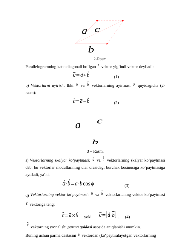 a⃗
b⃗
c⃗
a⃗
b⃗
c⃗
2-Rasm.
Parallelogramning katta diagonali bo‘lgan ⃗c  vektor yig‘indi vektor deyiladi: 
⃗c=⃗a+⃗b
(1)
b)  Vektorlarni ayirish: Ikki  ⃗a  va  ⃗b  vektorlarning ayirmasi  ⃗c  quyidagicha (2-
rasm):
⃗c=⃗a−⃗b
(2)
3 – Rasm. 
s) Vektorlarning skalyar ko‘paytmasi: ⃗a  va ⃗b  vektorlarning skalyar ko‘paytmasi
deb, bu vektorlar modullarining ular orasidagi burchak kosinusiga ko‘paytmasiga
aytiladi, ya’ni,
⃗a⋅⃗b=a⋅bcos ϕ
(3)
d) Vektorlarning vektor ko‘paytmasi: ⃗a  va ⃗b  vektorlarlaning vektor ko‘paytmasi
⃗c  vektoriga teng: 
⃗c=⃗a×⃗b     yoki      ⃗c=[⃗a⋅⃗b] .      (4)
 ⃗c  vektorning yo‘nalishi parma qoidasi asosida aniqlanishi mumkin.
Buning uchun parma dastasini ⃗a  vektordan (ko‘paytiralayotgan vektorlarning 
