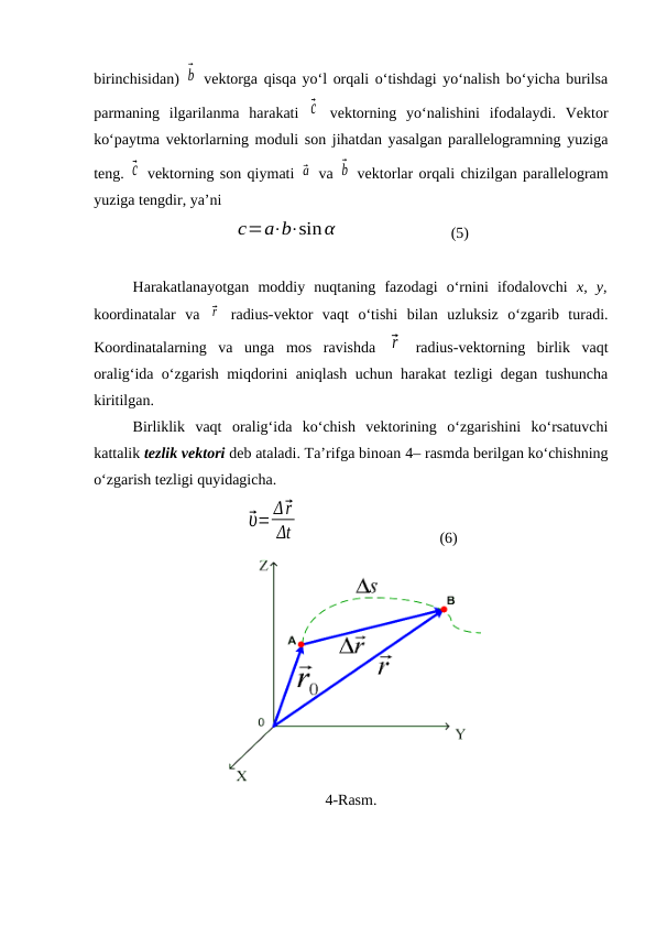 birinchisidan) ⃗b  vektorga qisqa yo‘l orqali o‘tishdagi yo‘nalish bo‘yicha burilsa
parmaning  ilgarilanma  harakati ⃗c  vektorning  yo‘nalishini  ifodalaydi.  Vektor
ko‘paytma vektorlarning moduli son jihatdan yasalgan parallelogramning yuziga
teng. ⃗c  vektorning son qiymati ⃗a  va ⃗b  vektorlar orqali chizilgan parallelogram
yuziga tengdir, ya’ni
c=a⋅b⋅sinα
                (5)
Harakatlanayotgan  moddiy  nuqtaning  fazodagi  o‘rnini  ifodalovchi  x,  y,
koordinatalar  va  ⃗r  radius-vektor  vaqt  o‘tishi  bilan  uzluksiz  o‘zgarib  turadi.
Koordinatalarning  va  unga  mos  ravishda  ⃗r  radius-vektorning  birlik  vaqt
oralig‘ida o‘zgarish miqdorini aniqlash uchun harakat tezligi degan tushuncha
kiritilgan.
Birliklik  vaqt  oralig‘ida  ko‘chish  vektorining  o‘zgarishini  ko‘rsatuvchi
kattalik tezlik vektori deb ataladi. Ta’rifga binoan 4– rasmda berilgan ko‘chishning
o‘zgarish tezligi quyidagicha.
⃗υ= Δ⃗r
Δt
(6)
4-Rasm.
