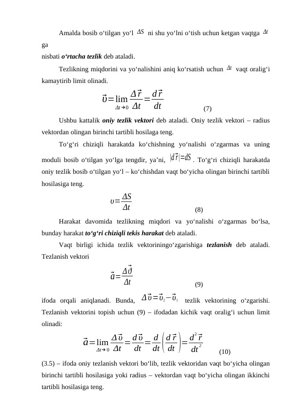 Amalda bosib o‘tilgan yo‘l ΔS  ni shu yo‘lni o‘tish uchun ketgan vaqtga Δt
ga 
nisbati o‘rtacha tezlik deb ataladi.
Tezlikning miqdorini va yo‘nalishini aniq ko‘rsatish uchun Δt  vaqt oralig‘i
kamaytirib limit olinadi.
⃗υ=lim
Δt →0
Δ⃗r
Δt =d⃗r
dt
(7)
Ushbu kattalik oniy tezlik vektori deb ataladi. Oniy tezlik vektori – radius
vektordan olingan birinchi tartibli hosilaga teng.
To‘g‘ri  chiziqli  harakatda  ko‘chishning  yo‘nalishi  o‘zgarmas  va  uning
moduli bosib o‘tilgan yo‘lga tengdir, ya’ni,  |d⃗r|=dS . To‘g‘ri chiziqli harakatda
oniy tezlik bosib o‘tilgan yo‘l – ko‘chishdan vaqt bo‘yicha olingan birinchi tartibli
hosilasiga teng.
υ= ΔS
Δt
(8)
Harakat  davomida  tezlikning  miqdori  va  yo‘nalishi  o‘zgarmas  bo‘lsa,
bunday harakat to‘g‘ri chiziqli tekis harakat deb ataladi.
Vaqt  birligi  ichida  tezlik  vektoriningo‘zgarishiga  tezlanish deb  ataladi.
Tezlanish vektori 
⃗a= Δ⃗ϑ
Δt
(9)
ifoda  orqali  aniqlanadi.  Bunda,  Δ⃗υ=⃗υ2−⃗υ1  tezlik  vektorining  o‘zgarishi.
Tezlanish vektorini topish uchun (9) – ifodadan kichik vaqt oralig‘i uchun limit
olinadi:
⃗a=lim
Δt→ 0
Δ⃗υ
Δt =d⃗υ
dt = d
dt(
d ⃗r
dt )=d
2⃗r
dt
2
(10)
(3.5) – ifoda oniy tezlanish vektori bo‘lib, tezlik vektoridan vaqt bo‘yicha olingan
birinchi tartibli hosilasiga yoki radius – vektordan vaqt bo‘yicha olingan ikkinchi
tartibli hosilasiga teng.
