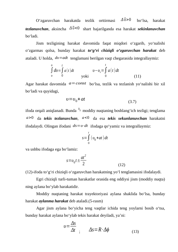 O‘zgaruvchan  harakatda  tezlik  orttirmasi
 Δ⃗υ>0  
bo‘lsa,  harakat
tezlanuvchan, aksincha  Δ⃗υ<0  shart bajarilganda esa harakat  sekinlanuvchan
bo‘ladi.
Jism  tezligining  harakat  davomida  faqat  miqdori  o‘zgarib,  yo‘nalishi
o‘zgarmas  qolsa,  bunday  harakat  to‘g‘ri  chiziqli  o‘zgaruvchan  harakat deb
ataladi. U holda, dυ=adt  tenglamani berilgan vaqt chegarasida integrallaymiz:
∫
υ
υ
dυ=∫
0
t
a(t )dt
yoki 
υ−υ0=∫
0
t
a(t)dt
(11)
Agar harakat davomida  a=const  bo‘lsa, tezlik va tezlanish yo‘nalishi bir xil
bo‘ladi va quyidagi,
υ=υ0+at
(3.7)
ifoda orqali aniqlanadi. Bunda υ0  moddiy nuqtaning boshlang‘ich tezligi; tenglama
a>0  da  tekis  tezlanuvchan,  a<0  da  esa  tekis  sekunlanuvchan harakatni
ifodalaydi. Olingan ifodani ds=υ⋅dt  ifodaga qo‘yamiz va integrallaymiz:
s=∫
0
t
(υ0+at )dt
va ushbu ifodaga ega bo‘lamiz:
s=υ0t±at
2
2
 
(12)
(12)-ifoda to‘g‘ri chiziqli o‘zgaruvchan harakatning yo‘l tenglamasini ifodalaydi.
Egri chiziqli turli-tuman harakatlar orasida eng oddiysi jism (moddiy nuqta)
ning aylana bo‘ylab harakatidir.
Moddiy nuqtaning harakat trayektoriyasi aylana shaklida bo‘lsa, bunday
harakat aylanma harakat deb ataladi.(5-rasm)
Agar jism aylana bo‘yicha teng vaqtlar ichida teng yoylarni bosib o‘tsa,
bunday harakat aylana bo‘ylab tekis harakat deyiladi, ya’ni:
υ= Δs
Δt  ;       Δs=R⋅Δϕ                     (13)
