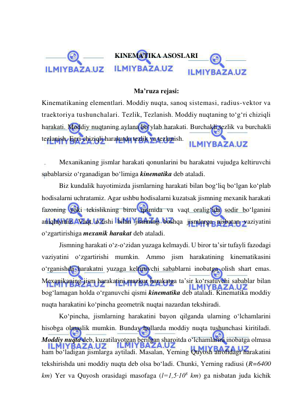  
 
 
 
KINEMATIKA ASOSLARI 
 
 
Ma’ruza rejasi: 
Kinematikaning elementlari. Moddiy nuqta, sanoq sistemasi, radius-vektor va 
traektoriya tushunchalari. Tezlik, Tezlanish. Moddiy nuqtaning to‘g‘ri chiziqli 
harakati. Moddiy nuqtaning aylana bo‘ylab harakati. Burchakli tezlik va burchakli 
tezlanish. Egri chiziqli harakatda tezlik va tezlanish. 
 
Mexanikaning jismlar harakati qonunlarini bu harakatni vujudga keltiruvchi 
sabablarsiz o‘rganadigan bo‘limiga kinematika deb ataladi. 
Biz kundalik hayotimizda jismlarning harakati bilan bog‘liq bo‘lgan ko‘plab 
hodisalarni uchratamiz. Agar ushbu hodisalarni kuzatsak jismning mexanik harakati 
fazoning yoki tekislikning biror qismida va vaqt oralig‘ida sodir bo‘lganini 
aniqlaymiz. Vaqt o‘tishi bilan jismning boshqa jismlarga nisbatan vaziyatini 
o‘zgartirishiga mexanik harakat deb ataladi.  
Jismning harakati o‘z-o‘zidan yuzaga kelmaydi. U biror ta’sir tufayli fazodagi 
vaziyatini o‘zgartirishi mumkin. Ammo jism harakatining kinematikasini 
o‘rganishda harakatni yuzaga keltiruvchi sabablarni inobatga olish shart emas. 
Mexanikaning jism harakatini mazkur harakatga ta’sir ko‘rsatuvchi sabablar bilan 
bog‘lamagan holda o‘rganuvchi qismi kinematika deb ataladi. Kinematika moddiy 
nuqta harakatini ko‘pincha geometrik nuqtai nazardan tekshiradi. 
Ko‘pincha, jismlarning harakatini bayon qilganda ularning o‘lchamlarini 
hisobga olmaslik mumkin. Bunday hollarda moddiy nuqta tushunchasi kiritiladi. 
Moddiy nuqta deb, kuzatilayotgan berilgan sharoitda o‘lchamlarini inobatga olmasa 
ham bo‘ladigan jismlarga aytiladi. Masalan, Yerning Quyosh atrofidagi harakatini 
tekshirishda uni moddiy nuqta deb olsa bo‘ladi. Chunki, Yerning radiusi (R=6400 
km) Yer va Quyosh orasidagi masofaga (l=1,5·108 km) ga nisbatan juda kichik 
