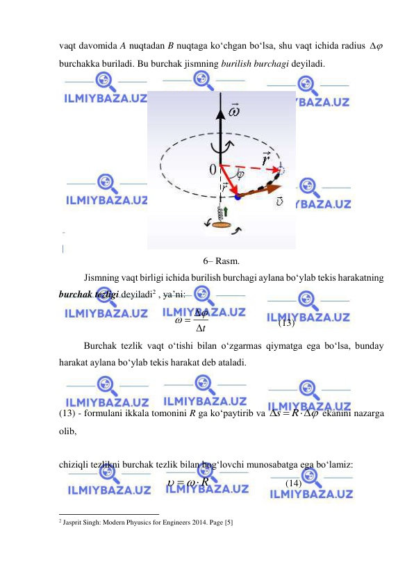  
 
vaqt davomida A nuqtadan B nuqtaga ko‘chgan bo‘lsa, shu vaqt ichida radius 

 
burchakka buriladi. Bu burchak jismning burilish burchagi deyiladi. 
 
 
6– Rasm. 
Jismning vaqt birligi ichida burilish burchagi aylana bo‘ylab tekis harakatning 
burchak tezligi deyiladi2 , ya’ni: 
t
 


                            (13) 
 
Burchak tezlik vaqt o‘tishi bilan o‘zgarmas qiymatga ega bo‘lsa, bunday 
harakat aylana bo‘ylab tekis harakat deb ataladi. 
 
 
(13) - formulani ikkala tomonini R ga ko‘paytirib va 

 
R
s
 ekanini nazarga 
olib,  
 
chiziqli tezlikni burchak tezlik bilan bog‘lovchi munosabatga ega bo‘lamiz: 
    R
                               (14) 
                                                           
2 Jasprit Singh: Modern Phyusics for Engineers 2014. Page [5] 
 
