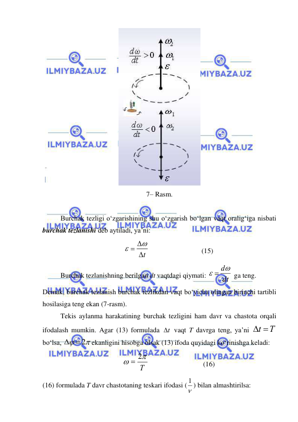  
 
 
7– Rasm. 
 
Burchak tezligi o‘zgarishining shu o‘zgarish bo‘lgan vaqt oralig‘iga nisbati 
burchak tezlanishi deb aytiladi, ya’ni: 
t
 


                              (15) 
Burchak tezlanishning berilgan dt vaqtdagi qiymati: 
dt
  d
 ga teng. 
Demak, burchak tezlanish burchak tezlikdan vaqt bo‘yicha olingan birinchi tartibli 
hosilasiga teng ekan (7-rasm). 
Tekis aylanma harakatining burchak tezligini ham davr va chastota orqali 
ifodalash mumkin. Agar (13) formulada 
t
  vaqt T davrga teng, ya’ni 
t Т
 
bo‘lsa, 


 2

ekanligini hisobga olsak (13) ifoda quyidagi ko‘rinishga keladi: 
Т


 2
                               (16) 
(16) formulada T davr chastotaning teskari ifodasi (
1 ) bilan almashtirilsa: 
