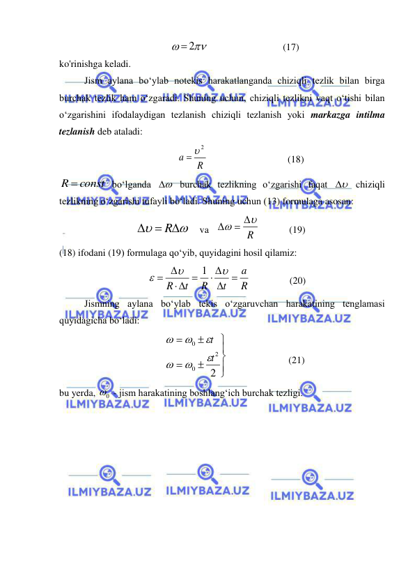  
 


 2
                               (17) 
ko'rinishga keladi. 
Jism aylana bo‘ylab notekis harakatlanganda chiziqli tezlik bilan birga 
burchak tezlik ham o‘zgaradi. Shuning uchun, chiziqli tezlikni vaqt o‘tishi bilan 
o‘zgarishini ifodalaydigan tezlanish chiziqli tezlanish yoki markazga intilma 
tezlanish deb ataladi: 
     
R
a
  2
                                 (18) 
R  const
 bo‘lganda 

 burchak tezlikning o‘zgarishi faqat 

  chiziqli 
tezlikning o‘zgarishi tufayli bo‘ladi. Shuning uchun (13) formulaga asosan: 
                     


  
R
    va   
R


 

            (19) 
(18) ifodani (19) formulaga qo‘yib, quyidagini hosil qilamiz: 
                          
R
a
t
R
t
R
 
 
 
 



1
                (20) 
Jismning aylana bo‘ylab tekis o‘zgaruvchan harakatining tenglamasi 
quyidagicha bo‘ladi: 







2
2
0
0
t
t






                         (21) 
bu yerda, 
0
  - jism harakatining boshlang‘ich burchak tezligi. 
 
