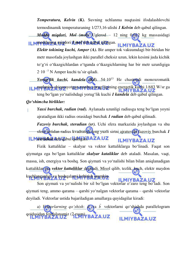  
 
Temperatura, Kelvin (K). Suvning uchlanma nuqtasini ifodalashlovchi 
termodinamik temperaturaning 1/273,16 ulishi 1 Kelvin deb qabul qilingan.  
Modda miqdori, Mol (mol). Uglerod – 12 ning 0,012 kg massasidagi 
moddaning miqdori 1 mol deb qabul qilingan. 
Elektr tokining kuchi, Amper (A). Bir amper tok vakuumdagi bir-biridan bir 
metr masofada joylashgan ikki parallel cheksiz uzun, lekin kesimi juda kichik 
to‘g‘ri o‘tkazgichlardan o‘tganda o‘tkazgichlarning har bir metr uzunligiga 
2·10 –7 N Amper kuchi ta’sir qiladi. 
Yorug‘lik kuchi, kandela (Kd). 54·1013 Hz chastotali monoxromatik 
nurlanish chiqarayotgan manba yorug‘ligining energetik kuchi 1/683 W/sr ga 
teng bo‘lgan yo‘nalishdagi yorug‘lik kuchi 1 kandela deb qabul qilingan. 
Qo‘shimcha birliklar: 
Yassi burchak, radian (rad). Aylanada uzunligi radiusga teng bo‘lgan yoyni 
ajratadigan ikki radius orasidagi burchak 1 radian deb qabul qilinadi. 
Fazoviy burchak, steradian (sr). Uchi sfera markazida joylashgan va shu 
sfera sirtidan radius kvadratiga teng yuzli sirtni ajratuvchi fazoviy burchak 1 
steradian deb qabul qilingan. 
Fizik kattaliklar – skalyar va vektor kattaliklarga bo‘linadi. Faqat son 
qiymatga ega bo‘lgan kattaliklar skalyar kataliklar deb ataladi. Masalan, vaqt, 
massa, ish, energiya va boshq. Son qiymati va yo‘nalishi bilan bilan aniqlanadigan 
kattaliklar esa vektor kattaliklar deyiladi. Misol qilib, tezlik, kuch, elektr maydon 
kuchlanganligi va boshqalarni keltirish mumkin. 
Son qiymati va yo‘nalishi bir xil bo‘lgan vektorlar o‘zaro teng bo‘ladi. Son 
qiymati teng, ammo qarama – qarshi yo‘nalgan vektorlar qarama – qarshi vektorlar 
deyiladi. Vektorlar ustida bajariladigan amallarga quyidagilar kiradi: 
a) Vektorlarning qo‘shish: a va b

 vektorlarni qo‘shishda parallelogram 
qoidasidan foydalanamiz (2-rasm). 
