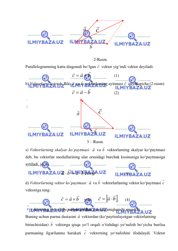  
 
 
2-Rasm. 
Parallelogramning katta diagonali bo‘lgan c  vektor yig‘indi vektor deyiladi:  
b
a
c





  
 
(1) 
b) Vektorlarni ayirish: Ikki a va b

 vektorlarning ayirmasi c  quyidagicha (2-rasm): 
b
a
c





  
 
(2) 
 
3 – Rasm.  
s) Vektorlarning skalyar ko‘paytmasi: a va b

 vektorlarning skalyar ko‘paytmasi 
deb, bu vektorlar modullarining ular orasidagi burchak kosinusiga ko‘paytmasiga 
aytiladi, ya’ni, 
a b cos
a b





 
 
 
(3) 
d) Vektorlarning vektor ko‘paytmasi: a va b

 vektorlarlaning vektor ko‘paytmasi c  
vektoriga teng:  
b
a
c





    yoki      

a b
c
 



.      (4) 
 c  vektorning yo‘nalishi parma qoidasi asosida aniqlanishi mumkin. 
Buning uchun parma dastasini a vektordan (ko‘paytiralayotgan vektorlarning  
birinchisidan) b

 vektorga qisqa yo‘l orqali o‘tishdagi yo‘nalish bo‘yicha burilsa 
parmaning ilgarilanma harakati c  vektorning yo‘nalishini ifodalaydi. Vektor 
 
 
 
 
 
 
