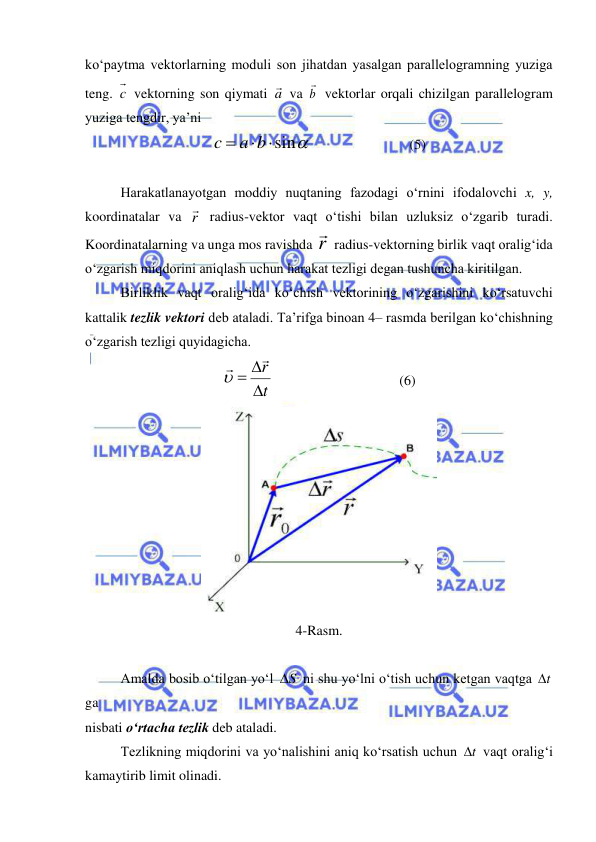  
 
ko‘paytma vektorlarning moduli son jihatdan yasalgan parallelogramning yuziga 
teng. c  vektorning son qiymati a va b

 vektorlar orqali chizilgan parallelogram 
yuziga tengdir, ya’ni 
 sin

a b
c
  
                (5) 
 
Harakatlanayotgan moddiy nuqtaning fazodagi o‘rnini ifodalovchi x, y, 
koordinatalar va r  radius-vektor vaqt o‘tishi bilan uzluksiz o‘zgarib turadi. 
Koordinatalarning va unga mos ravishda r
 radius-vektorning birlik vaqt oralig‘ida 
o‘zgarish miqdorini aniqlash uchun harakat tezligi degan tushuncha kiritilgan. 
 
Birliklik vaqt oralig‘ida ko‘chish vektorining o‘zgarishini ko‘rsatuvchi 
kattalik tezlik vektori deb ataladi. Ta’rifga binoan 4– rasmda berilgan ko‘chishning 
o‘zgarish tezligi quyidagicha. 
t
r





 
 
 
 
(6) 
 
4-Rasm. 
 
Amalda bosib o‘tilgan yo‘l 
S
  ni shu yo‘lni o‘tish uchun ketgan vaqtga t
  
ga  
nisbati o‘rtacha tezlik deb ataladi. 
 
Tezlikning miqdorini va yo‘nalishini aniq ko‘rsatish uchun 
t
  vaqt oralig‘i 
kamaytirib limit olinadi. 
