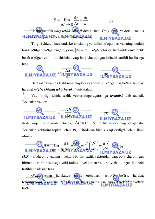  
 
dt
r
d
t
r
t









0
lim

  
 
(7) 
Ushbu kattalik oniy tezlik vektori deb ataladi. Oniy tezlik vektori – radius 
vektordan olingan birinchi tartibli hosilaga teng. 
To‘g‘ri chiziqli harakatda ko‘chishning yo‘nalishi o‘zgarmas va uning moduli 
bosib o‘tilgan yo‘lga tengdir, ya’ni, 
dS
dr
 
. To‘g‘ri chiziqli harakatda oniy tezlik 
bosib o‘tilgan yo‘l – ko‘chishdan vaqt bo‘yicha olingan birinchi tartibli hosilasiga 
teng. 
t
S

  
 
 
 
 
(8) 
Harakat davomida tezlikning miqdori va yo‘nalishi o‘zgarmas bo‘lsa, bunday 
harakat to‘g‘ri chiziqli tekis harakat deb ataladi. 
Vaqt birligi ichida tezlik vektoriningo‘zgarishiga tezlanish deb ataladi. 
Tezlanish vektori  
t
a

 



 
 
 
 
(9) 
ifoda orqali aniqlanadi. Bunda, 
1
2









 tezlik vektorining o‘zgarishi. 
Tezlanish vektorini topish uchun (9) – ifodadan kichik vaqt oralig‘i uchun limit 
olinadi: 
2
2
0
lim
dt
r
d
dt
r
d
dt
d
dt
d
t
t
a





















 
(10) 
(3.5) – ifoda oniy tezlanish vektori bo‘lib, tezlik vektoridan vaqt bo‘yicha olingan 
birinchi tartibli hosilasiga yoki radius – vektordan vaqt bo‘yicha olingan ikkinchi 
tartibli hosilasiga teng. 
 
O‘zgaruvchan 
harakatda 
tezlik 
orttirmasi 
  0
 
bo‘lsa, 
harakat 
tezlanuvchan, aksincha 
  0
 shart bajarilganda esa harakat sekinlanuvchan 
bo‘ladi. 
